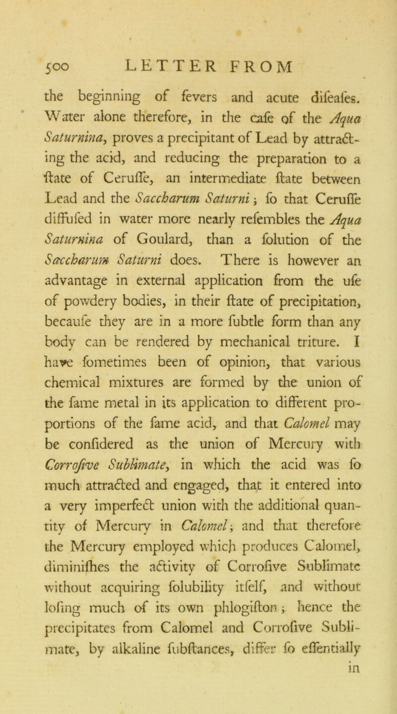 the beginning of fevers and acute difeafes. Water alone therefore, in the cafe of the Aqua Saturnina, proves a precipitant of Lead by attra<5L ing the acid, and reducing the preparation to a ftate of Ceruffe, an intermediate ftate between Lead and the Saccharum Saturni; fo that Ceruffe diffufed in water more nearly refembles the Aqua Saturnina of Goulard, than a folution of the Saccharum Saturni does. There is however an advantage in external application from the ufe of powdery bodies, in their ftate of precipitation, becaufe they are in a more fubtle form than any body can be rendered by mechanical triture. I have fometimes been of opinion, that various chemical mixtures are formed by the union of the fame metal in its application to different pro- portions of the fame acid, and that Calomel may be confidered as the union of Mercury with Corrofive Subtimatey in which the acid was fo much attracted and engaged, that it entered into a very imperfect union with the additional quan- tity of Mercury in Calomel; and that therefore the Mercury employed which produces Calomel, diminifhes the activity of Corrofive Sublimate 4 without acquiring folubility itfelf, and without loftng much of its own phlogifton ; hence the precipitates from Calomel and Corrofive Subli- mate, by alkaline fubftances, differ fo eflentially in