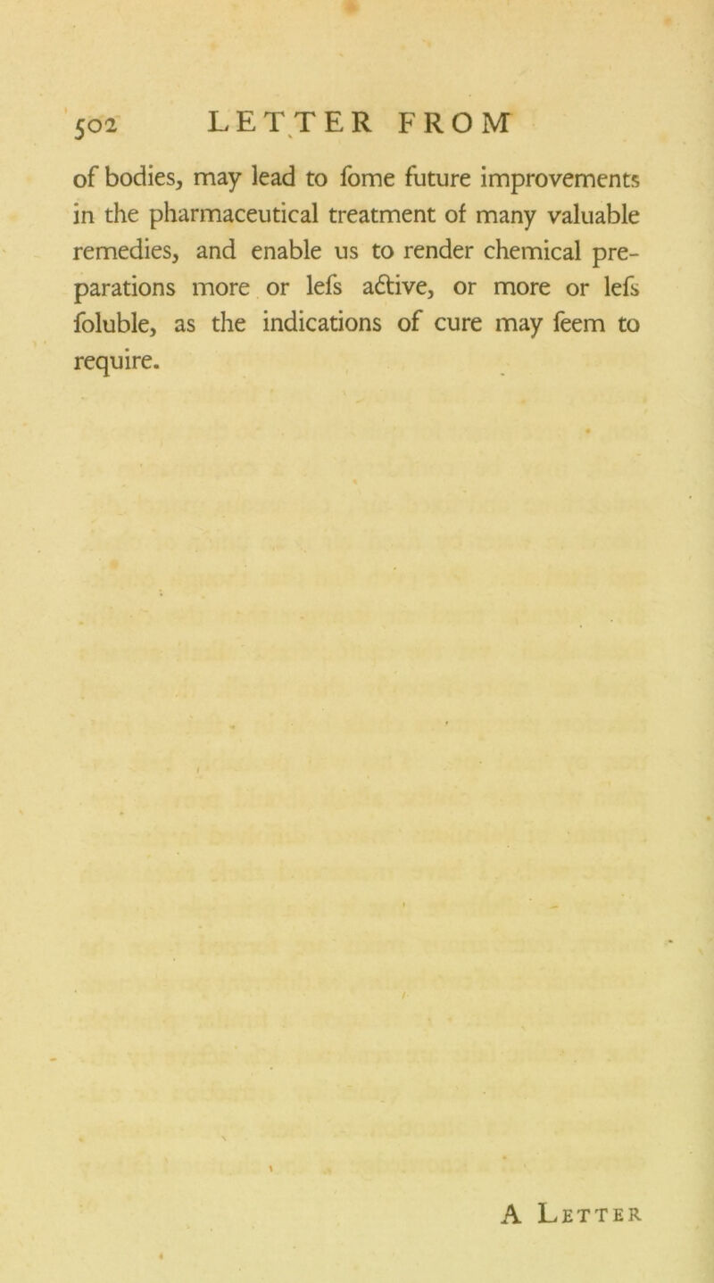 of bodies, may lead to fome future improvements in the pharmaceutical treatment of many valuable remedies, and enable us to render chemical pre- parations more or lefs adtive, or more or lefs foluble, as the indications of cure may feem to require.