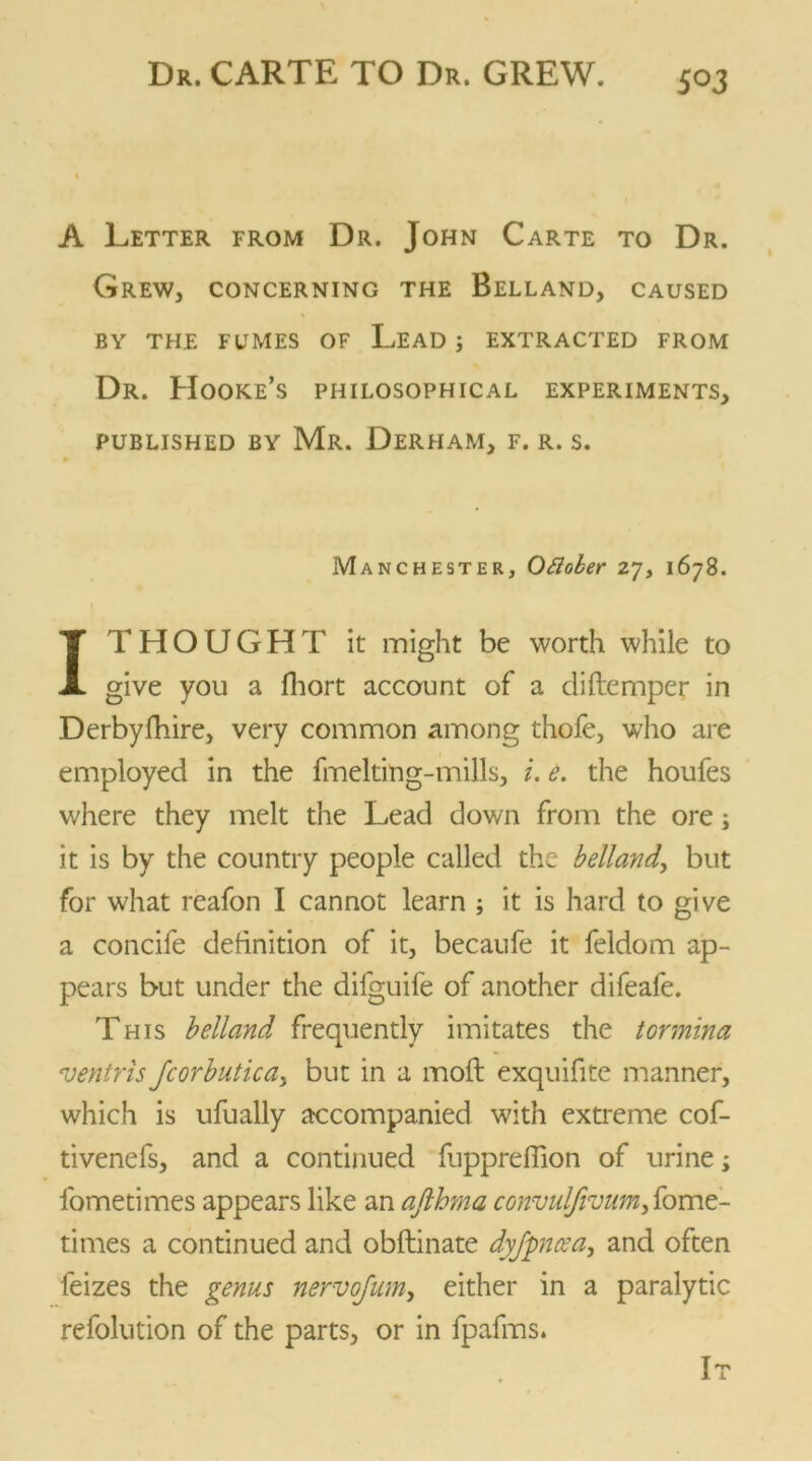 A Letter from Dr. John Carte to Dr. Grew, concerning the Belland, caused BY THE FUMES OF LEAD ; EXTRACTED FROM Dr. Hooke’s philosophical experiments, PUBLISHED BY Mr. DeRHAM, F. R. S. Manchester, Ottober 27, 1678. IT H O U G H T it might be worth while to give you a fhort account of a diftemper in Derbyfhire, very common among thole, who are employed in the fmelting-mills, i. e. the houfes where they melt the Lead down from the ore; it is by the country people called the belland, but for what reafon I cannot learn ; it is hard to give a concife definition of it, becaufe it feldom ap- pears but under the difguife of another difeafe. This belland frequently imitates the tormina ventris Jcorbutica> but in a moll exquifite manner, which is ufually accompanied with extreme cof- tivenefs, and a continued luppreffion of urine; fometimes appears like an afthrna convuljivum, fome- times a continued and obftinate dyjpncea, and often feizes the genus nervqfum, either in a paralytic refolution of the parts, or in fpafms. It