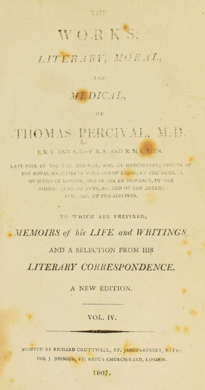 LIT FRA Hi i> r t ■ * / A A \ I * MBDIC.i O V mo \ i *'• s !> i bIRCI\ l C •»: r a t J. r\ f , *; » i V I s - F. R. S AM) a. n.— F R. S. AND 4k R NFS. 1ZJFLN. LA VE PRES. C F THE. LIT. AND ' PHIL. SuC. AT MANCHESTER; ME V. ■ o riii' royal societies op ij iris and op lyons < 'i'HE melk l SOriKTI] O OK LONDON, AND OK AIX JiN 7ROVfcN0K,t)l- THE A MERIC A AD. OP .RTS.Xi. AND OK EHE AMERICA n:II.. . 00. AT PHiI.ADEI.PHIA. TO WHICH A It C PREFIXED, MEMOIRS of his LITE and WRITINGS. AND A SELECTION FROM HIS I A NEW EDITION. VOL. IV. PRINTED BY RICHARD CRUTTWELL, ST. JAMES’s-STREET, B M>i • FOR J. JOHNSON, ST. PAUL’* CHURCH-YARD, LONDON.