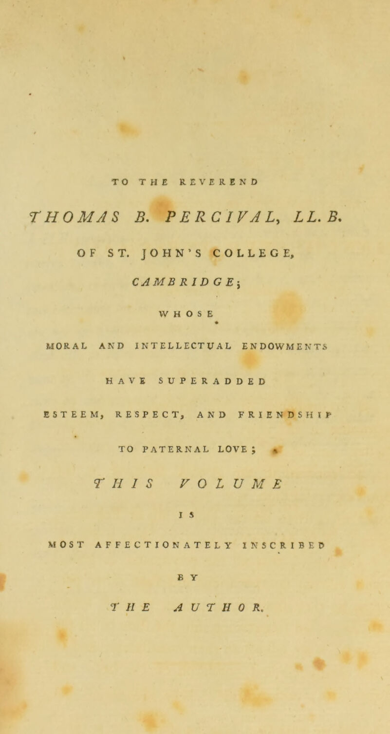 TO THE REVEREND THOMAS B. PERCIVAL, LL.B. OF ST. JOHN’S COLLEGE, CAMB R ID G WHOSE MORAL AND INTELLECTUAL ENDOWMENTS HAVE SUPERADDED ESTEEM, RESPECT, AND FRIENDSHIP TO PATERNAL LOVE J « THIS VOLUME I s MOST AFFECTIONATELY INSCRIBED E Y THE AUTHOR.