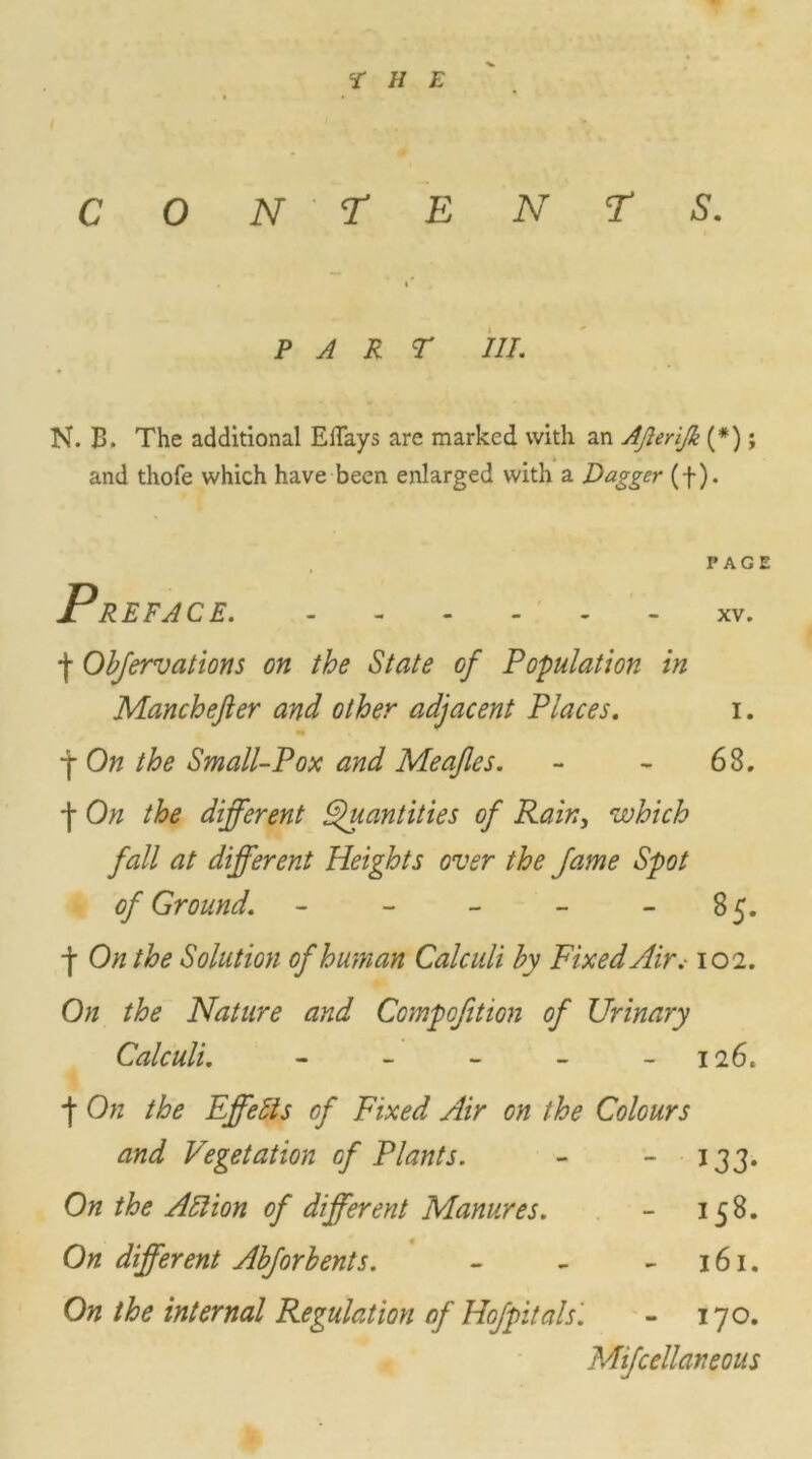 r h e CON TENTS. P A R T III. N. B. The additional EiTays are marked with an AJleriJk (*); and thofe which have been enlarged with a Dagger (f). PAGE Preface ■\ Obfervations on the State of Population in Manchefter and other adjacent Places. i. f On the Small-Pox and Meajles. - - 68. *j- On the different Quantities of Rain, which fall at different Heights over the fame Spot of Ground. - - - - 85. -j- On the Solution of human Calculi by Fixed Air.-102. On the Nature and Compofition of Urinary Calculi. - - - - 126. j- On the Effects of Fixed Air on the Colours and Vegetation of Plants. - - 133. On the All ion of different Manures. - 158. On different Abforbents. - - - 161. On the internal Regulation of Hofpitals '. - 170. Mifcellaneous