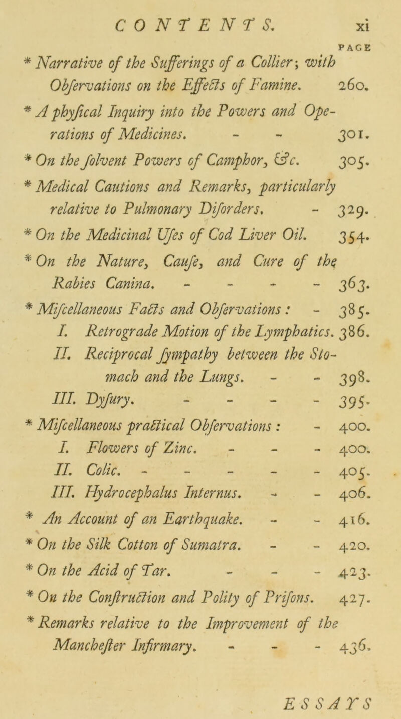 PAGE * Narrative of the Sufferings of a Collier; with Obfervations on the Effects of Famine. 260 * phyfical Inquiry into the Powers and Ope- rations of Medicines. - - 301 * 0# the Jolvent Powers of Camphor, &c. 305 * Medical Cautions and Remarks, particularly relative to Pulmonary D if orders. - 329 * On the Medicinal Ufes of Cod Liver Oil. 354 * On the Nature, Caufe, and Cure of the Rabies Canina. - - - - 363 * Mifcellaneous Falls and Obfervations: - 385 /. Retrograde Motion of the Lymphatics. 386 II. Reciprocal fympathy between the Sto- * macb and the Lungs. III. Dyjury. - Mifcellaneous practical Obfervations: I. Flowers of Zinc. II. Colic. - III. Hydrocephalus Inter ms. * An Account of an Earthquake. * On the Silk Cotton of Sumatra. * On the Acid of Tar. 39s 395 400 400 405 406 4l6 420 423 * On the Conftr nil ion and Polity of Prifons. 427 * Remarks relative to the Improvement of the Manchejler Infirmary. 43^- ESSAYS