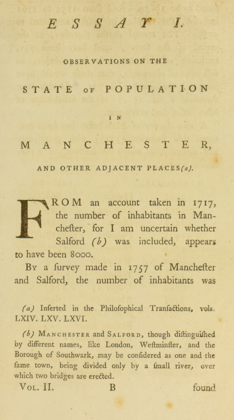 OBSERVATIONS ON THE STATE of POPULATION I N MANCHESTER, AND OTHER ADJACENT PLACES^;. FROM an account taken in 1717, the number of inhabitants in Man- chefter, for I am uncertain whether Salford (b) was included, appears to have been 8000. By a furvey made in 1757 of Manchefter and Salford, the number of inhabitants was (a) Inferted in the Philofophical Tranfa&ions, vols, LXIV. LXV. LXVI. (b) Manchester and Salford, though diftinguiihed by different names, like London, Wefhninfter, and the Borough of Southwark, may be confidered as one and the fame town, being divided only by a fmall river, over which two bridges are eretted. Vol. II, B found