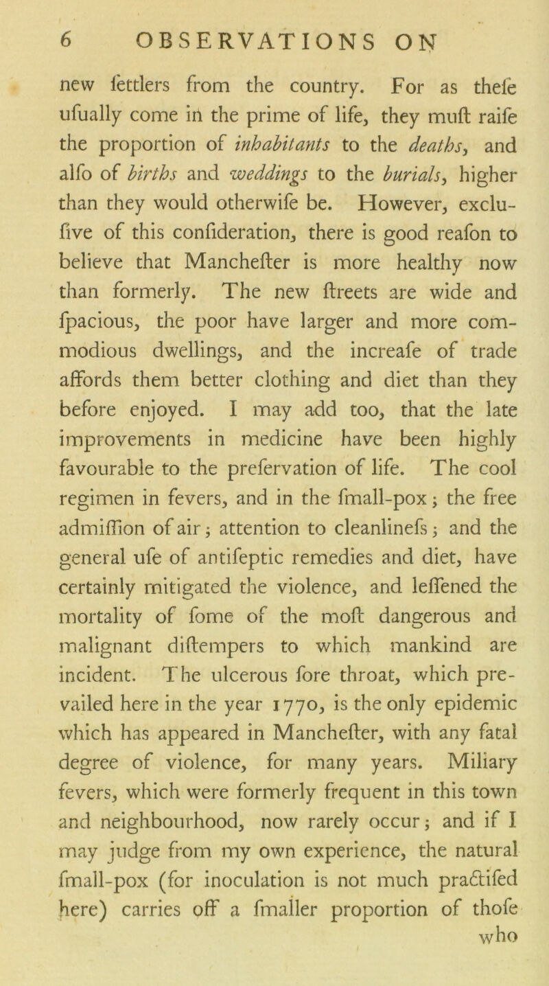 new lettlers from the country. For as thele ufually come in the prime of life, they muft raife the proportion of inhabitants to the deaths, and alfo of births and weddings to the burials, higher than they would otherwife be. However, exclu- five of this confideration, there is good reafon to believe that Manchefter is more healthy now than formerly. The new ftreets are wide and fpacious, the poor have larger and more com- modious dwellings, and the increafe of trade affords them better clothing and diet than they before enjoyed. I may add too, that the late improvements in medicine have been highly favourable to the prefervation of life. The cool regimen in fevers, and in the fmall-pox; the free admiffion of air; attention to cleanlinefs; and the general ufe of antifeptic remedies and diet, have certainly mitigated the violence, and leffened the mortality of fome of the moft dangerous and malignant diftempers to which mankind are incident. The ulcerous fore throat, which pre- vailed here in the year 1770, is the only epidemic which has appeared in Manchefter, with any fatal degree of violence, for many years. Miliary fevers, which were formerly frequent in this town and neighbourhood, now rarely occur; and if I may judge from my own experience, the natural fmall-pox (for inoculation is not much praftifed here) carries off a fmailer proportion of thofe who