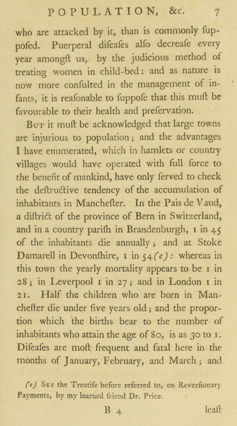 who are attacked by it, than is commonly fup- pofed. Puerperal difeafes alfo decreafe every year amongft us,/ by the judicious method of treating women in child-bed: and as nature is now more confulted in the management of in- fants, it is reafonable to fuppofe that this mud be favourable to their health and prefervation. But it muff be acknowledged that large towns are injurious to population; and the advantages I have enumerated, which in hamlets or country villages would have operated with full force to the benefit of mankind, have only ferved to check the definitive tendency of the accumulation of inhabitants in Manchefter. In the Pais de Vaud, a diftrit of the province of Bern in Switzerland, and in a country parifh in Brandenburgh, i in 45 of the inhabitants die annually ; and at Stoke Damarell in Devonfhire, 1 in S^(e) : whereas in this town the yearly mortality appears to be 1 in 28 ; in Leverpool 1 in 27; and in London 1 in 21. Half the children who are born in Man- chefter die under five years old; and the propor- tion which the births bear to the number of inhabitants who attain the age of 80, is as 30 to 1. Difeafes are moft frequent and fatal here in the months of January, February, and March ; and (e) See the Treatife before referred to, on Reverlionary Payments, by my learned friend Dr. Price.