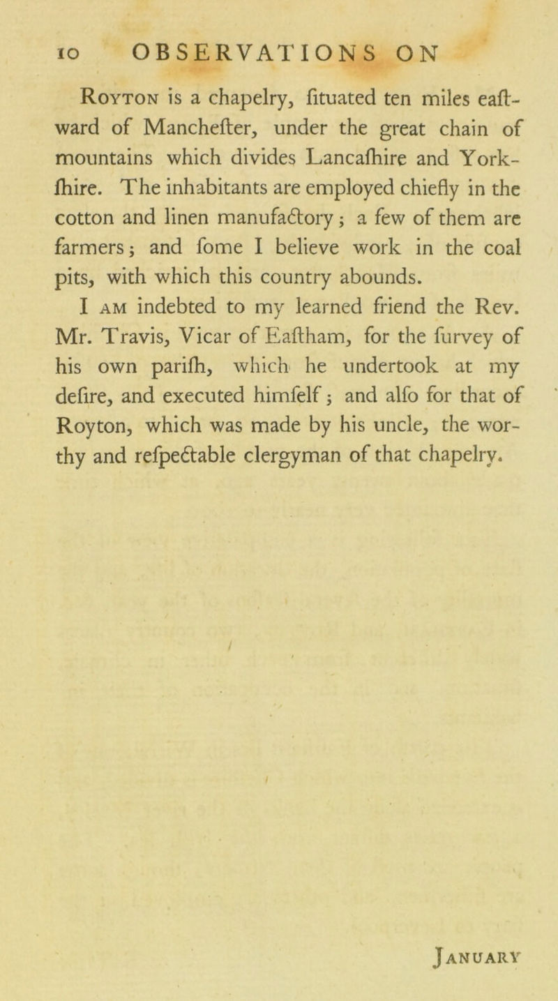 Royton is a chapelry, fituated ten miles eafl> ward of Manchefter, under the great chain of mountains which divides Lancafhire and York- lhire. The inhabitants are employed chiefly in the cotton and linen manufaftory; a few of them are farmers; and fome I believe work in the coal pits, with which this country abounds. I am indebted to my learned friend the Rev. Mr. Travis, Vicar of Eaftham, for the furvey of his own parifh, which he undertook at my defire, and executed himfelf; and alfo for that of Royton, which was made by his uncle, the wor- thy and refpedtable clergyman of that chapelry. January