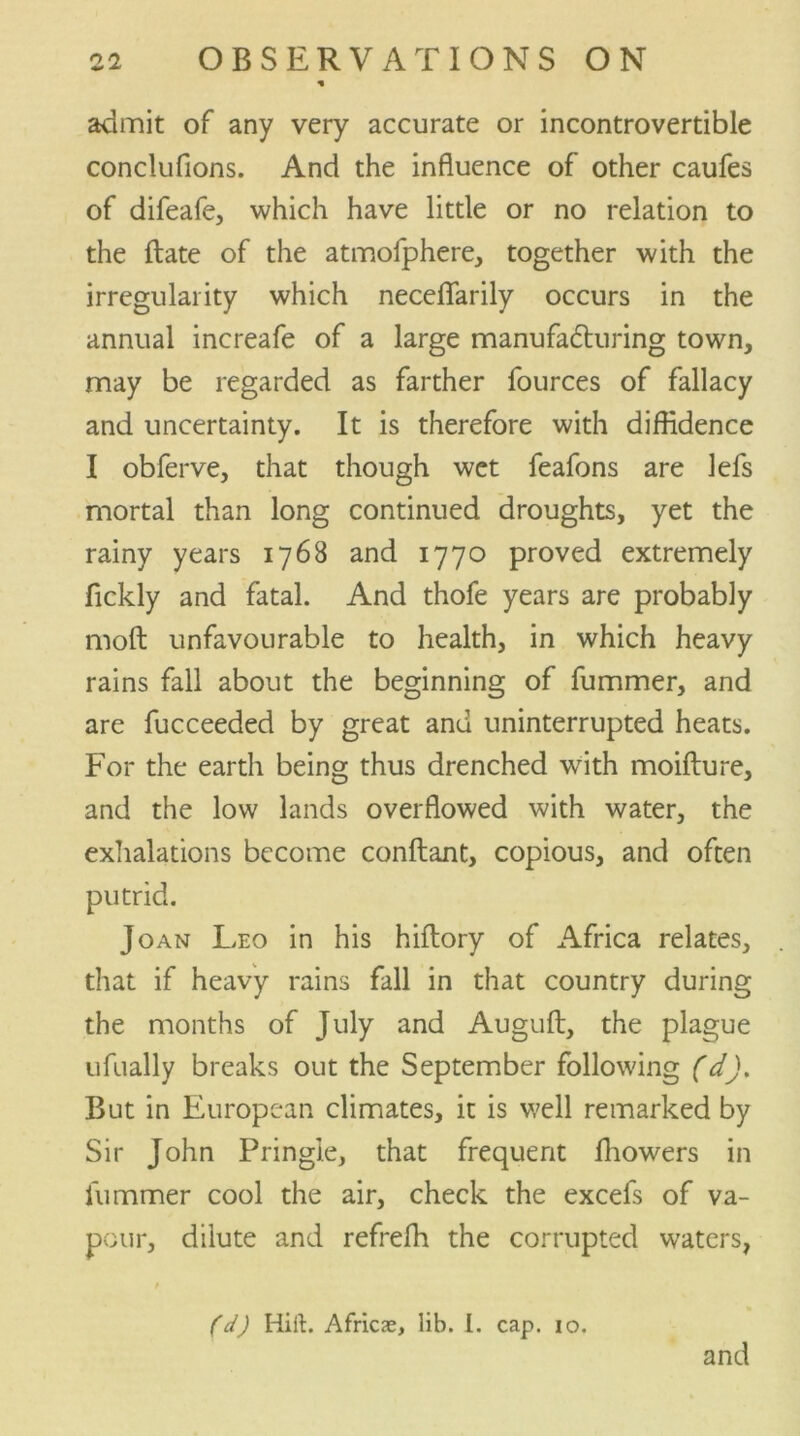 admit of any very accurate or incontrovertible conclufions. And the influence of other caufes of difeafe, which have little or no relation to the ftate of the atmofphere, together with the irregularity which neceflarily occurs in the annual increafe of a large manufacturing town, may be regarded as farther fources of fallacy and uncertainty. It is therefore with diffidence I obferve, that though wet feafons are lefs mortal than long continued droughts, yet the rainy years 1768 and 1770 proved extremely fickly and fatal. And thofe years are probably molt unfavourable to health, in which heavy rains fall about the beginning of fummer, and are fucceeded by great and uninterrupted heats. For the earth being thus drenched with moifture, and the low lands overflowed with water, the exhalations become conftant, copious, and often putrid. Joan Leo in his hiftory of Africa relates, that if heavy rains fall in that country during the months of July and Auguft, the plague ufually breaks out the September following (d). But in European climates, it is well remarked by Sir John Pringle, that frequent fhowers in lummer cool the air, check the excefs of va- pour, dilute and refreffi the corrupted waters, t (d) Hift. Africae, lib. I. cap. 10. and