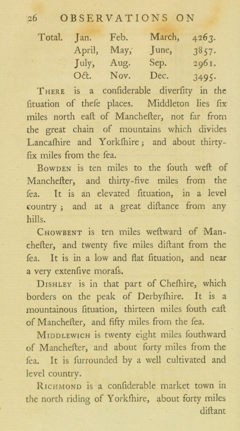 Jan. Feb. March, 4263. April, May, June, 3857- July, Aug. Sep. 2961. Oft. Nov. Dec. 3495- There is a confiderable diverfity in the fituation of thefe places. Middleton lies fix miles north eaft of Manchefter, not far from the great chain of mountains which divides Lancafhire and Yorklhire; and about thirty- fix miles from the fea. Bowden is ten miles to the fouth weft of Manchefter, and thirty-five miles from the fea. It is an elevated fituation, in a level country ; and at a great diftance from any hills. Chowbent is ten miles weftward of Man- chefter, and twenty five miles diftant from the fea. It is in a low and flat fituation, and near a very extenfive morafs. Dishley is in that part of Chefhire, which borders on the peak of Derbyftiire. It is a mountainous fituation, thirteen miles fouth eaft of Manchefter, and fifty miles from the fea. Middlewich is twenty eight miles fouthward of Manchefter, and about forty miles from the fea. It is furrounded by a well cultivated and level country. Richmond is a confiderable market town in the north riding of Yorkfiiire, about forty miles diftant