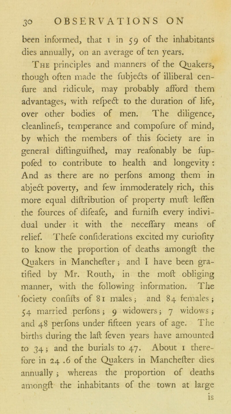 been informed, that 1 in 59 of the inhabitants dies annually, on an average of ten years. The principles and manners of the Quakers, though often made the fubjedts of illiberal cen- fure and ridicule, may probably afford them advantages, with refpe6t to the duration of life, over other bodies of men. The diligence, cleanlinefs, temperance and compofure of mind, by which the members of this fociety are in general diftinguiihed, may reafonably be fup- pofed to contribute to health and longevity : And as there are no perfons among them in abje6t poverty, and few immoderately rich, this more equal diftribution of property muft leffen the fources of difeafe, and furnifh every indivi- dual under it with the necefTary means of relief. Thefe confiderations excited my curiofity to know the proportion of deaths amongfl the Quakers in Manchefler; and I have been gra- tified by Mr. Routh, in the moft obliging manner, with the following information. The fociety confifts of 81 males; and 84 females; 54 married perfons; 9 widowers; 7 widows; and 48 perfons under fifteen years of age. The births during the laft feven years have amounted to 34; and the burials to 47. About 1 there- fore in 24 .6 of the Quakers in Manchefler dies annually ; whereas the proportion of deaths amongfl the inhabitants of the town at large is