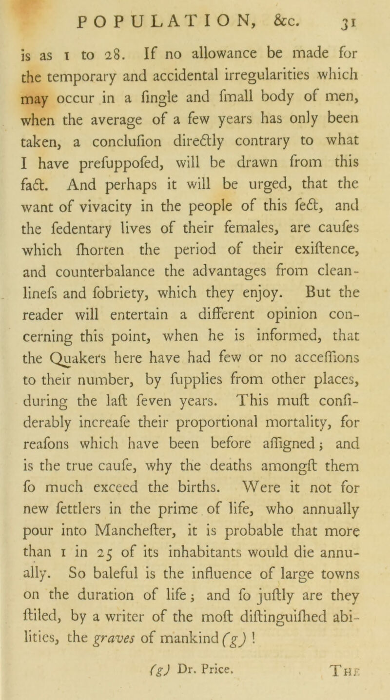 is as 1 to 28. If no allowance be made for the temporary and accidental irregularities which may occur in a fingle and fmall body of men, when the average of a few years has only been taken, a conclufion dire£tly contrary to what I have prefuppofed, will be drawn from this fa£t. And perhaps it will be urged, that the want of vivacity in the people of this fe£t, and the fedentary lives of their females, are caufes which fhorten the period of their exiftence, and counterbalance the advantages from clean- linefs and fobriety, which they enjoy. But the reader will entertain a different opinion con- cerning this point, when he is informed, that the Quakers here have had few or no acceffions to their number, by fupplies from other places, during the laft feven years. This muft confi- derably increafe their proportional mortality, for reafons which have been before affigned; and is the true caufe, why the deaths amongfl them fo much exceed the births. Were it not for new fettlers in the prime of life, who annually pour into Manchefter, it is probable that more than 1 in 25 of its inhabitants would die annu- ally. So baleful is the influence of large towns on the duration of life; and fo juftly are they filled, by a writer of the moft diftinguifhed abi- lities, the graves of mankind (g) ! (g) Dr. Price. T Hr