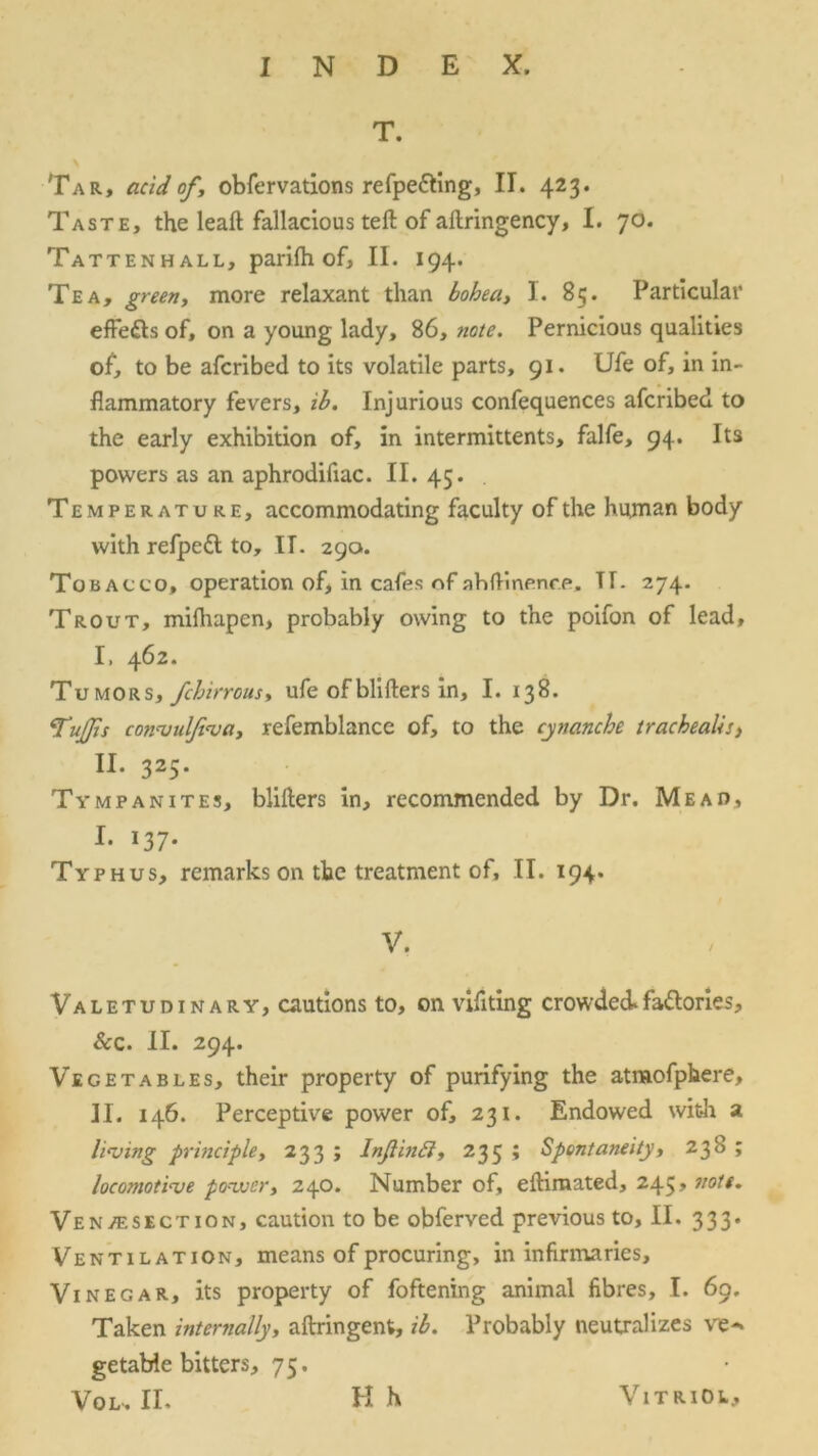 T. Tar, acid of , obfervations refpe&ing, II. 423. Taste, the leaft fallacious teft of aftringency, I. 70. Tattenhall, parifh of, II. 1 94- Tea, green, more relaxant than bohea, I. 85. Particular effects of, on a young lady, 86, note. Pernicious qualities of, to be afcribed to its volatile parts, 91. Ufe of, in in- flammatory fevers, ib. Injurious confequences afcribed to the early exhibition of, in intermittents, falfe, 94. Its powers as an aphrodifiac. II. 45. Temperature, accommodating faculty of the human body with refpedl to, IT. 290. Tobacco, operation of, in cafes of ahftinenre. Tf. 274. Trout, mifhapen, probably owing to the poifon of lead, I, 462. Tumors, fchirrous, ufe ofblifters in, I. 138. Tufts convulfiva, refemblance of, to the cynanche trachealis, II* 325* Tympanites, blifters in, recommended by Dr. Mead, f- *37* Typhus, remarks on the treatment of, II. 194. V. Valetudinary, cautions to, on vifiting crowded.factories. Scc. II. 294. Vegetables, their property of purifying the atmofphere, II. 146. Perceptive power of, 231. Endowed with a living principle, 233 ; Inflinff, 235 ; Spontaneity, 238 ; locomotive power, 240. Number of, eftimated, 245 > vote, Ven/f.section, caution to be obferved previous to, II. 333. Ventilation, means of procuring, in infirmaries. Vinegar, its property of foftening animal fibres, I. 69. Taken internally, aftringent, ib. Probably neutralizes re-, getable bitters, 75.