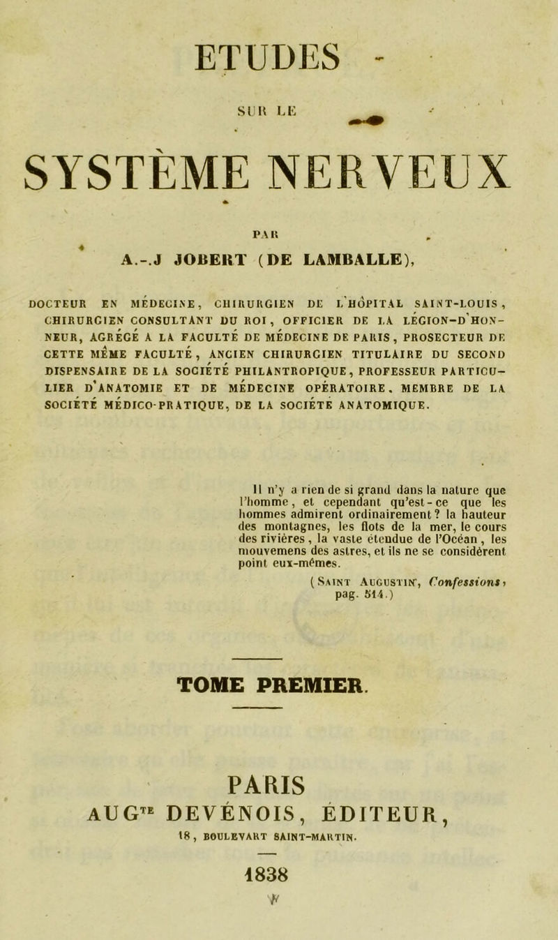ETUDES SUR LE SYSTÈME NER VEUX PA R A.- J JOBERT (DE LAMBALLE), DOCTEUR EN MEDECINE, CHIRURGIEN DE I. HOPITAL SAINT-LOUIS, CHIRURCIEN CONSULTANT DU ROI , OFFICIER DE LA lÉGION-d’hoN- NEUR, AGRÉGÉ A LA FACULTÉ DE MEDECINE DE PARIS, PROSECTEUR DE CETTE MÊME FACULTÉ, ANCIEN CHIRURCIEN TITULAIRE DU SECOND DISPENSAIRE DE LA SOCIÉTÉ PHILANTROPIQUE, PROFESSEUR PARTICU- LIER D’ANATOMIE ET DE MÉDECINE OPÉRATOIRE. MEMBRE DE LA SOCIÉTÉ MÉDICO-PRATIQUE, DE LA SOCIETE ANATOMIQUE. Il n’y a lien de si grand dans la nature que l’homme, et cependant qu’est-ce que les hommes admirent ordinairement? la hauteur des montagnes, les flots de la mer, le cours des rivières , la vaste étendue de l’Océan , les mouvemens des astres, et ils ne se considèrent point euï-mémes. (Saint Augustin', Confessionsi pag. 514.) TOME PREMIER PARIS AUGTE DEVÉNOIS, EDITEUR, 18, BOULEVART SAINT-MARTIN. 1838