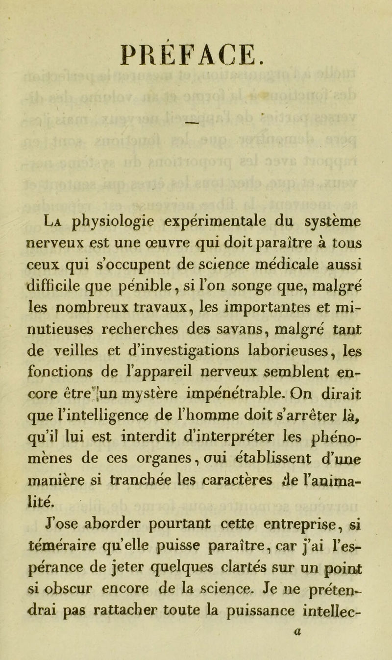 PRÉFACE. La physiologie expérimentale du système nerveux est une œuvre qui doit paraître à tous ceux qui s’occupent de science médicale aussi difficile que pénible, si l’on songe que, malgré les nombreux travaux, les importantes et mi- nutieuses recherches des savans, malgré tant de veilles et d’investigations laborieuses, les fonctions de l’appareil nerveux semblent en- core être 'un mystère impénétrable. On dirait que l’intelligence de l’homme doit s’arrêter là, qu’il lui est interdit d’interpréter les phéno- mènes de ces organes, oui établissent d’une manière si tranchée les caractères de l’anima- lité. J’ose aborder pourtant cette entreprise, si téméraire quelle puisse paraître, car j’ai l’es- pérance de jeter quelques clartés sur un point si obscur encore de la science. Je ne préten- drai pas rattacher toute la puissance intellec- ts