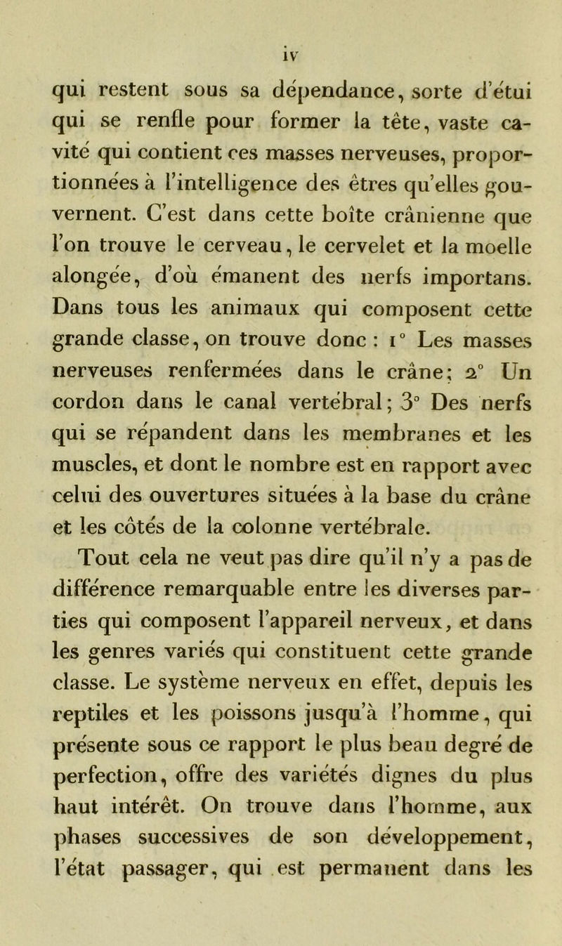 qui restent sous sa dépendance, sorte detui qui se renfle pour former la tête, vaste ca- vité qui contient ces masses nerveuses, propor- tionnées à l’intelligence des êtres quelles gou- vernent. C’est dans cette boîte crânienne que l’on trouve le cerveau, le cervelet et la moelle alongée, d’où émanent des nerfs importans. Dans tous les animaux qui composent cette grande classe, on trouve donc : i0 Les masses nerveuses renfermées dans le crâne; 2.0 Un cordon dans le canal vertébral ; 3° Des nerfs qui se répandent dans les membranes et les muscles, et dont le nombre est en rapport avec celui des ouvertures situées à la base du crâne et les côtés de la colonne vertébrale. Tout cela ne veut pas dire qu’il n’y a pas de différence remarquable entre les diverses par- ties qui composent l’appareil nerveux, et dans les genres variés qui constituent cette grande classe. Le système nerveux en effet, depuis les reptiles et les poissons jusqu’à l’homme, qui présente sous ce rapport le plus beau degré de perfection, offre des variétés dignes du plus haut intérêt. On trouve dans l’homme, aux phases successives de son développement, l’état passager, qui est permanent dans les