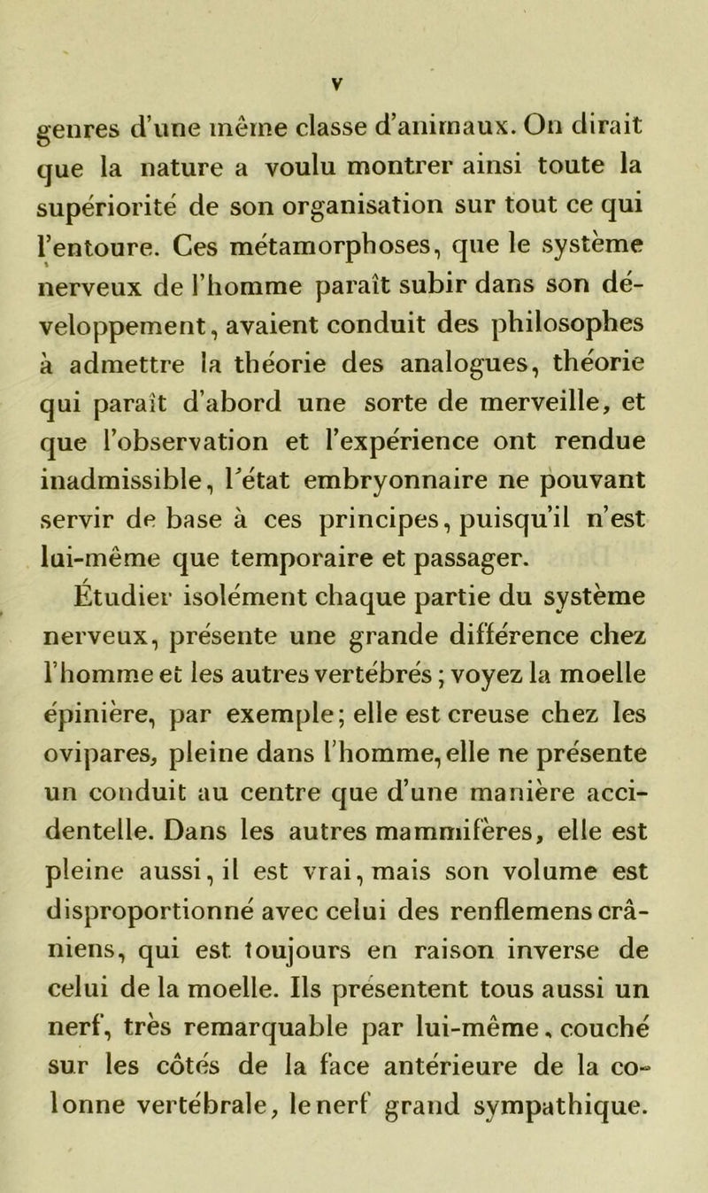 genres d’une même classe d’animaux. On dirait que la nature a voulu montrer ainsi toute la supériorité de son organisation sur tout ce qui l’entoure. Ces métamorphoses, que le système nerveux de l’homme paraît subir dans son dé- veloppement, avaient conduit des philosophes à admettre la théorie des analogues, théorie qui parait d’abord une sorte de merveille, et que l’observation et l’expérience ont rendue inadmissible, l’état embryonnaire ne pouvant servir de base à ces principes, puisqu’il n’est lui-même que temporaire et passager. Étudier isolément chaque partie du système nerveux, présente une grande différence chez l’homme et les autres vertébrés ; voyez la moelle épinière, par exemple; elle est creuse chez les ovipares, pleine dans l’homme, elle ne présente un conduit au centre que d’une manière acci- dentelle. Dans les autres mammifères, elle est pleine aussi, il est vrai, mais son volume est disproportionné avec celui des renflemens crâ- niens, qui est toujours en raison inverse de celui de la moelle. Ils présentent tous aussi un nerf, très remarquable par lui-même, couché sur les côtés de la face antérieure de la co- lonne vertébrale, le nerf grand sympathique.