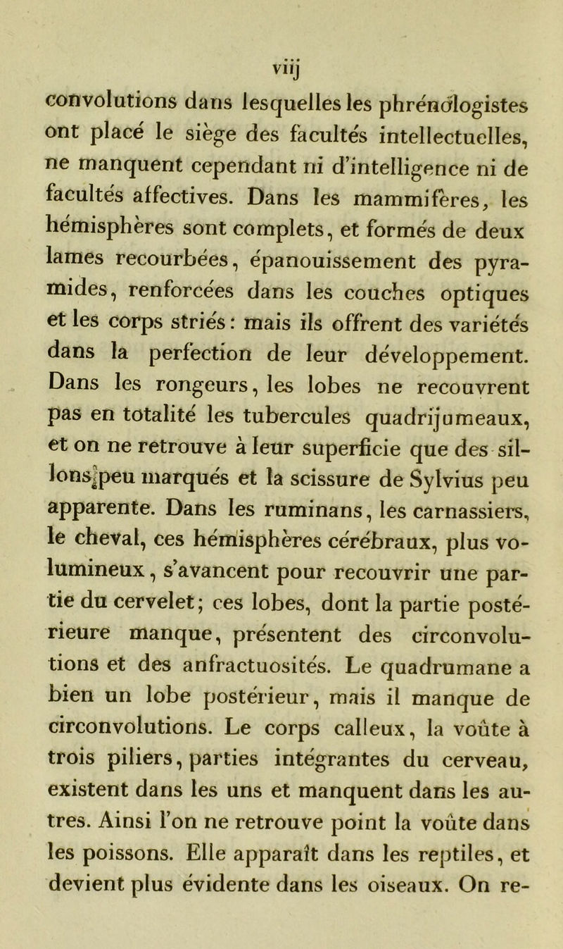 V1IJ convolutions dans lesquelles les phréndlogistes ont placé le siège des facultés intellectuelles, ne manquent cependant ni d’intelligence ni de facultés affectives. Dans les mammifères, les hémisphères sont complets, et formés de deux lames recourbées, épanouissement des pyra- mides, renforcées dans les couches optiques et les corps striés : mais ils offrent des variétés dans la perfection de leur développement. Dans les rongeurs, les lobes ne recouvrent pas en totalité les tubercules quadrijumeaux, et on ne retrouve à leur superficie que des sil- lonsipeu marqués et la scissure de Sylvius peu apparente. Dans les ruminans, les carnassiers, le cheval, ces hémisphères cérébraux, plus vo- lumineux , s’avancent pour recouvrir une par- tie du cervelet ; ces lobes, dont la partie posté- rieure manque, présentent des circonvolu- tions et des anfractuosités. Le quadrumane a bien un lobe postérieur, mais il manque de circonvolutions. Le corps calleux, la voûte à trois piliers, parties intégrantes du cerveau, existent dans les uns et manquent dans les au- tres. Ainsi l’on ne retrouve point la voûte dans les poissons. Elle apparaît dans les reptiles, et devient plus évidente dans les oiseaux. On re-