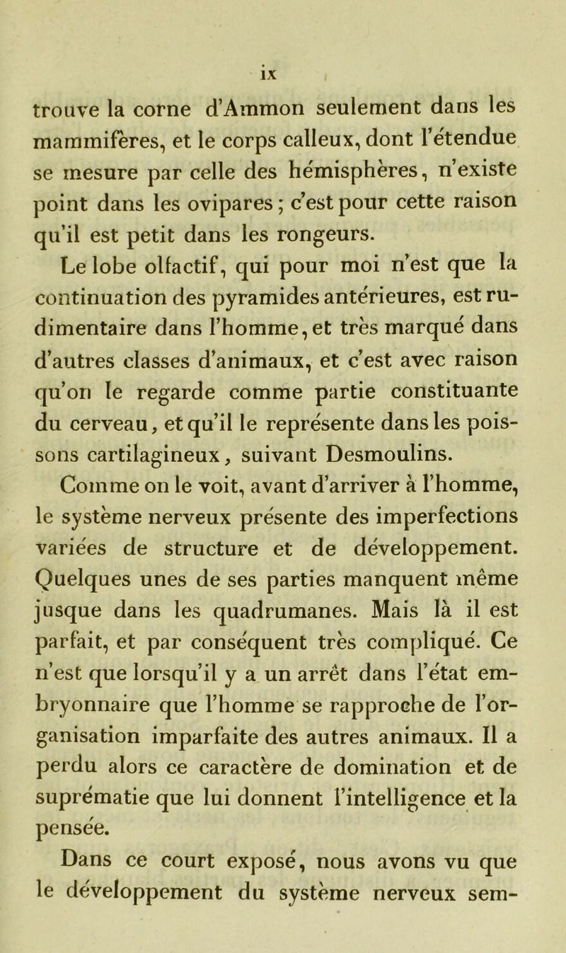 trouve la corne d’Ammon seulement dans les mammifères, et le corps calleux, dont l’e'tendue se mesure par celle des hémisphères, n’existe point dans les ovipares ; c’est pour cette raison qu’il est petit dans les rongeurs. Le lobe olfactif, qui pour moi n’est que la continuation des pyramides antérieures, est ru- dimentaire dans l’homme,et très marqué dans d’autres classes d’animaux, et c’est avec raison qu’on le regarde comme partie constituante du cerveau, et qu’il le représente dans les pois- sons cartilagineux, suivant Desmoulins. Comme on le voit, avant d’arriver à l’homme, le système nerveux présente des imperfections variées de structure et de développement. Quelques unes de ses parties manquent même jusque dans les quadrumanes. Mais là il est parfait, et par conséquent très compliqué. Ce n’est que lorsqu’il y a un arrêt dans l’état em- bryonnaire que l’homme se rapproche de l’or- ganisation imparfaite des autres animaux. Il a perdu alors ce caractère de domination et de suprématie que lui donnent l’intelligence et la pensée. Dans ce court exposé, nous avons vu que le développement du système nerveux sem-