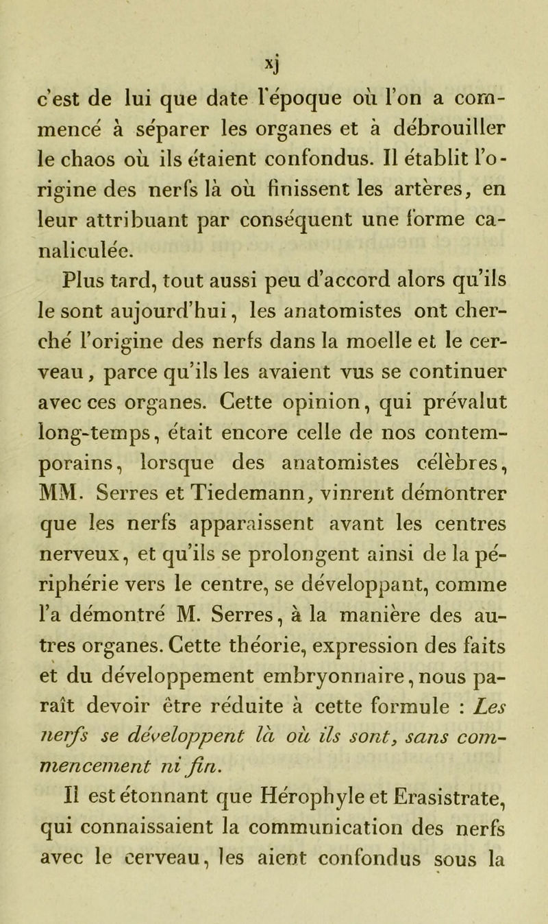 XJ c’est de lui que date l'époque où l’on a com- mencé à séparer les organes et à débrouiller le chaos où ils étaient confondus. Il établit l’o- rigine des nerfs là où finissent les artères, en leur attribuant par conséquent une forme ca- nalic.ulée. Plus tard, tout aussi peu d’accord alors qu’ils le sont aujourd’hui, les anatomistes ont cher- ché l’origine des nerfs dans la moelle et le cer- veau , parce qu’ils les avaient vus se continuer avec ces organes. Cette opinion, qui prévalut long-temps, était encore celle de nos contem- porains, lorsque des anatomistes célèbres, MM. Serres et Tiedemann, vinrent démontrer que les nerfs apparaissent avant les centres nerveux, et qu’ils se prolongent ainsi de la pé- riphérie vers le centre, se développant, comme l’a démontré M. Serres, à la manière des au- tres organes. Cette théorie, expression des faits et du développement embryonnaire,nous pa- raît devoir être réduite à cette formule : Les nerfs se développent Ici où ils sont, sans com- mencement ni fin. Il est étonnant que Hérophyleet Erasistrate, qui connaissaient la communication des nerfs avec le cerveau, les aient confondus sous la