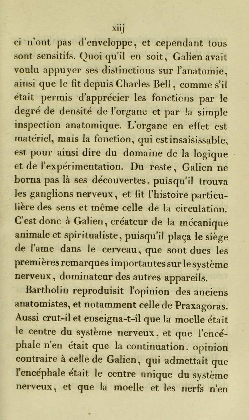 ci n’ont pas d’enveloppe, et cependant tous sont sensitifs. Quoiqu’il en soit, Galien avait voulu appuyer ses distinctions sur l'anatomie, ainsi que le fit depuis Charles Bell, comme s’il était permis d’apprécier les fonctions par le degré de densité de l’organe et par !a simple inspection anatomique. L’organe en effet est matériel, mais la fonction, qui est insaisissable, est pour ainsi dire du domaine de la logique et de l’expérimentation. Du reste, Galien ne borna pas là ses découvertes, puisqu’il trouva les ganglions nerveux, et fît l’histoire particu- lière des sens et même celle de la circulation. C est donc a Galien, créateur de la mécanique animale et spiritualiste, puisqu’il plaça le siège de l’ame dans le cerveau, que sont dues les premières remarques importantes sur le système nerveux, dominateur des autres appareils. Bartholin reproduisit l’opinion des anciens anatomistes, et notamment celle de Praxagoras. Aussi crut-il et enseigna-t-il que la moelle était le centre du système nerveux, et que l’encé- phale n’en était que la continuation, opinion contraire à celle de Galien, qui admettait que l’encéphale était le centre unique du système nerveux, et que la moelle et les nerfs n’en