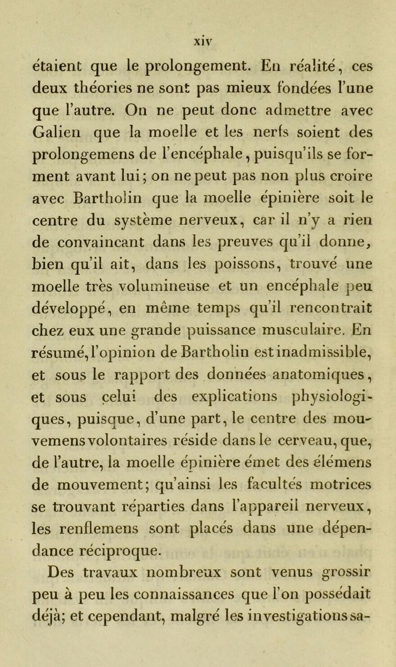étaient que le prolongement. En réalité, ces deux théories ne sont pas mieux fondées l’une que l’autre. On ne peut donc admettre avec Galien que la moelle et les nerfs soient des prolongemens de l’encéphale, puisqu’ils se for- ment avant lui; on ne peut pas non plus croire avec Barthoîin que la moelle épinière soit le centre du système nerveux, car il n’y a rien de convaincant dans les preuves qu’il donne, bien qu’il ait, dans les poissons, trouvé une moelle très volumineuse et un encéphale peu développé, en même temps qu’il rencontrait chez eux une grande puissance musculaire. En résumé, l’opinion de Barthoîin est inadmissible, et sous le rapport des données anatomiques, et sous celui des explications physiologi- ques, puisque, d’une part, le centre des mou- vemens volontaires réside dans le cerveau, que, de l’autre, la moelle épinière émet des élémens de mouvement; qu’ainsi les facultés motrices se trouvant réparties dans l’appareil nerveux, les renflemens sont placés dans une dépen- dance réciproque. Des travaux nombreux sont venus grossir peu à peu les connaissances que l’on possédait déjà; et cependant, malgré les investigations sa-