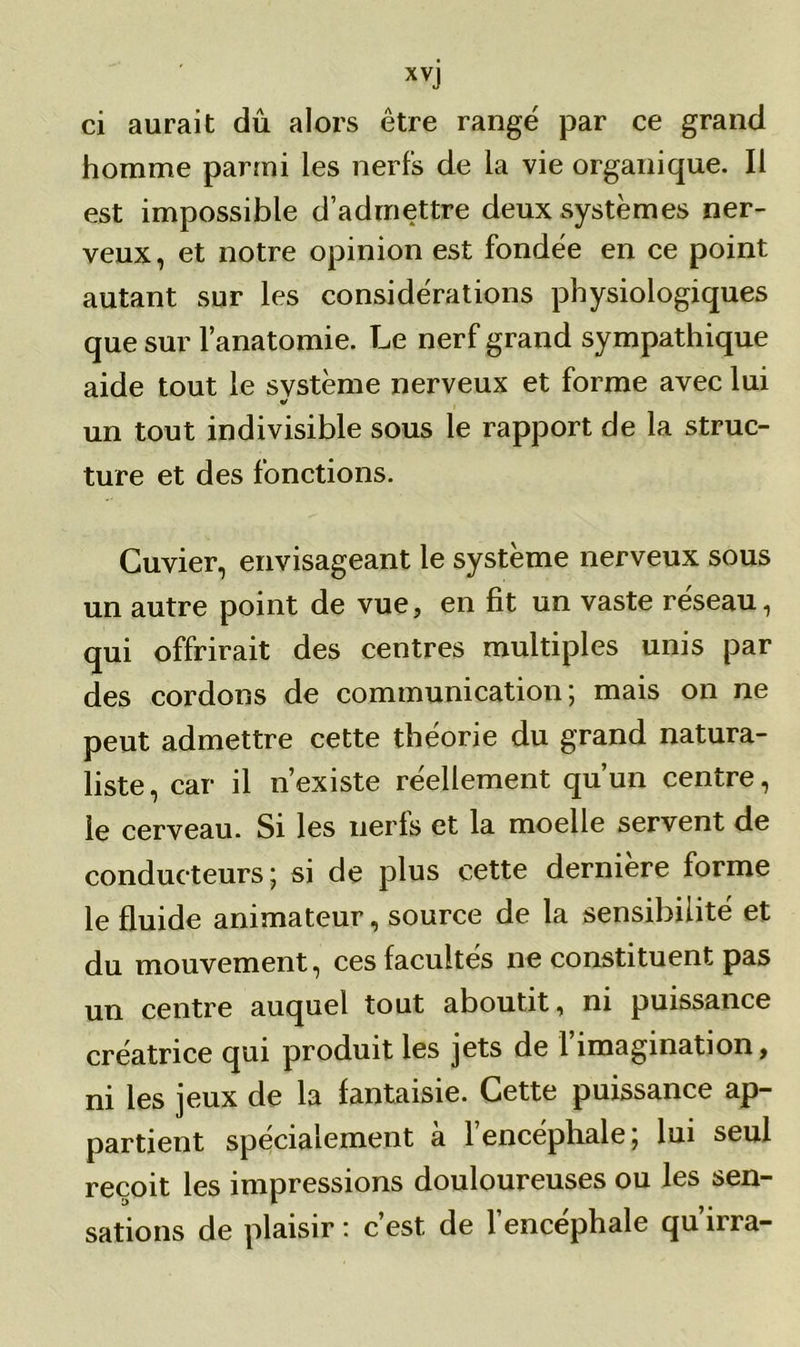 ci aurait dû alors être rangé par ce grand homme parmi les nerfs de la vie organique. Il est impossible d’admettre deux systèmes ner- veux, et notre opinion est fondée en ce point autant sur les considérations physiologiques que sur l’anatomie. Le nerf grand sympathique aide tout le svstème nerveux et forme avec lui «/ un tout indivisible sous le rapport de la struc- ture et des fonctions. Cuvier, envisageant le système nerveux sous un autre point de vue, en fit un vaste réseau, qui offrirait des centres multiples unis par des cordons de communication; mais on ne peut admettre cette théorie du grand natura- liste, car il n’existe réellement qu’un centre, le cerveau. Si les nerls et la moelle servent de conducteurs; si de plus cette derniere forme le fluide animateur, source de la sensibilité et du mouvement, ces facultés ne constituent pas un centre auquel tout aboutit, ni puissance créatrice qui produit les jets de l’imagination, ni les jeux de la fantaisie. Cette puissance ap- partient spécialement à l’encéphale; lui seul reçoit les impressions douloureuses ou les sen- sations de plaisir : c’est de l’encéphale qu’irra-