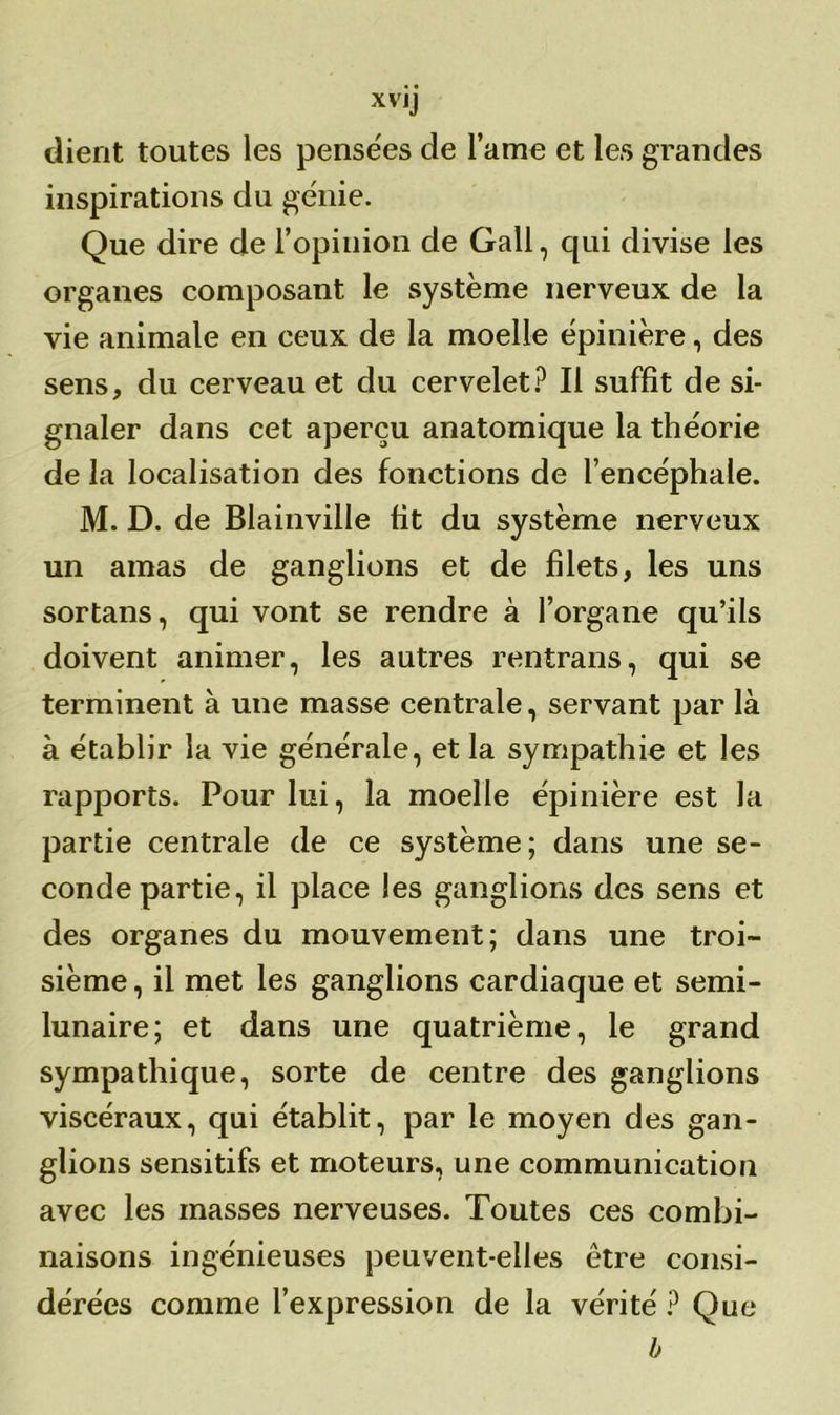 dient toutes les pensées de lame et les grandes inspirations du génie. Que dire de l’opinion de Gall, qui divise les organes composant le système nerveux de la vie animale en ceux de la moelle épinière, des sens, du cerveau et du cervelet? Il suffît de si- gnaler dans cet aperçu anatomique la théorie de la localisation des fonctions de l’encéphale. M. D. de Blainville fit du système nerveux un amas de ganglions et de filets, les uns sortans, qui vont se rendre à l’organe qu’ils doivent animer, les autres rentrans, qui se terminent à une masse centrale, servant par là à établir la vie générale, et la sympathie et les rapports. Pour lui, la moelle épinière est la partie centrale de ce système; dans une se- conde partie, il place les ganglions des sens et des organes du mouvement; dans une troi- sième, il met les ganglions cardiaque et semi- lunaire; et dans une quatrième, le grand sympathique, sorte de centre des ganglions viscéraux, qui établit, par le moyen des gan- glions sensitifs et moteurs, une communication avec les masses nerveuses. Toutes ces combi- naisons ingénieuses peuvent-elles être consi- dérées comme l’expression de la vérité ? Que b