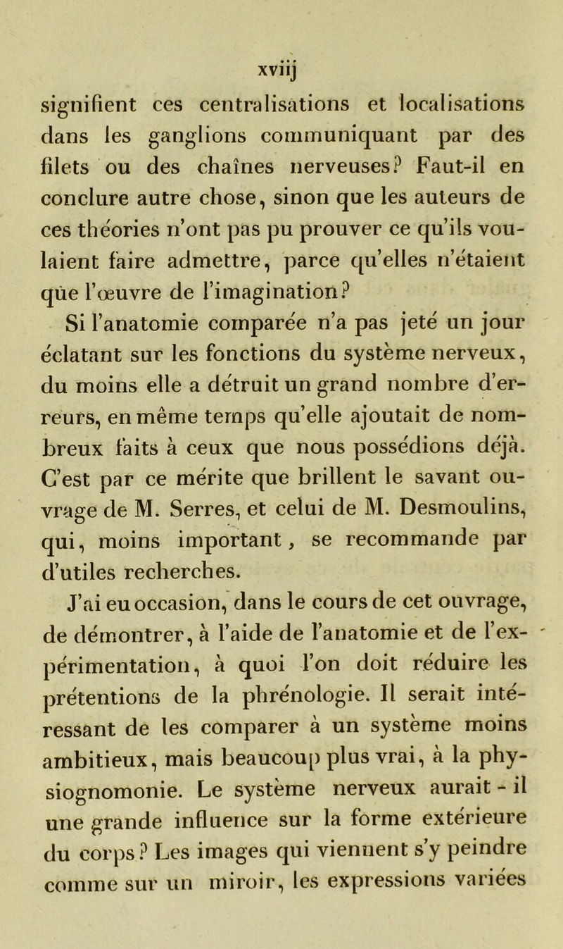 XVII] signifient ces centralisations et localisations clans les ganglions communiquant par des filets ou des chaînes nerveuses? Faut-il en conclure autre chose, sinon que les auteurs de ces théories n’ont pas pu prouver ce qu’ils vou- laient faire admettre, parce quelles n’étaient que l’œuvre de l’imagination? Si l’anatomie comparée n’a pas jeté un jour éclatant sur les fonctions du système nerveux, du moins elle a détruit un grand nombre d’er- reurs, en même temps quelle ajoutait de nom- breux faits à ceux que nous possédions déjà. C’est par ce mérite que brillent le savant ou- vrage de M. Serres, et celui de M. Desmoulins, qui, moins important, se recommande par d’utiles recherches. J’ai eu occasion, dans le cours de cet ouvrage, de démontrer, à l’aide de l’anatomie et de 1 ex- périmentation, à quoi l’on doit réduire les prétentions de la phrénologie. Il serait inté- ressant de les comparer à un système moins ambitieux, mais beaucoup plus vrai, à la phy- siognomonie. Le système nerveux aurait - il une grande influence sur la forme extérieure du corps? Les images qui viennent s’y peindre comme sur un miroir, les expressions variées