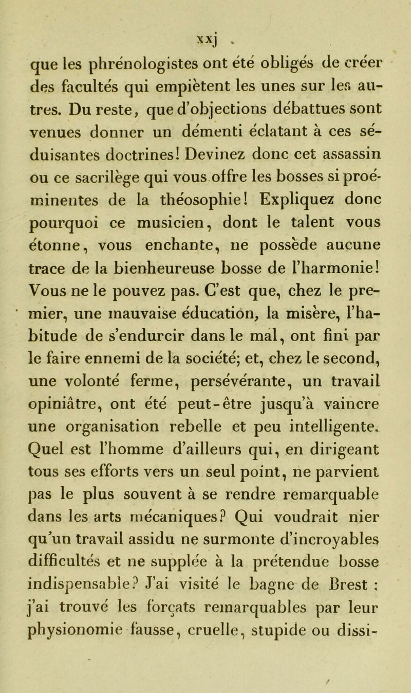 xxj . que les phrénologistes ont été obligés de eréer des facultés qui empiètent les unes sur les au- tres. Du reste, que d’objections débattues sont venues donner un démenti éclatant à ces sé- duisantes doctrines! Devinez donc cet assassin ou ce sacrilège qui vous offre les bosses si proé- minentes de la théosophie! Expliquez donc pourquoi ce musicien, dont le talent vous étonne, vous enchante, ne possède aucune trace de la bienheureuse bosse de l’harmonie! Vous ne le pouvez pas. C’est que, chez le pre- mier, une mauvaise éducation, la misère, l’ha- bitude de s’endurcir dans le mal, ont fini par le faire ennemi de la société; et, chez le second, une volonté ferme, persévérante, un travail opiniâtre, ont été peut-être jusqu’à vaincre une organisation rebelle et peu intelligente. Quel est l’homme d’ailleurs qui, en dirigeant tous ses efforts vers un seul point, ne parvient pas le plus souvent à se rendre remarquable dans les arts mécaniques? Qui voudrait nier qu’un travail assidu ne surmonte d’incroyables difficultés et ne supplée à la prétendue bosse indispensable? J’ai visité le bagne de Brest ; j’ai trouvé les forçats remarquables par leur physionomie fausse, cruelle, stupide ou dissi-
