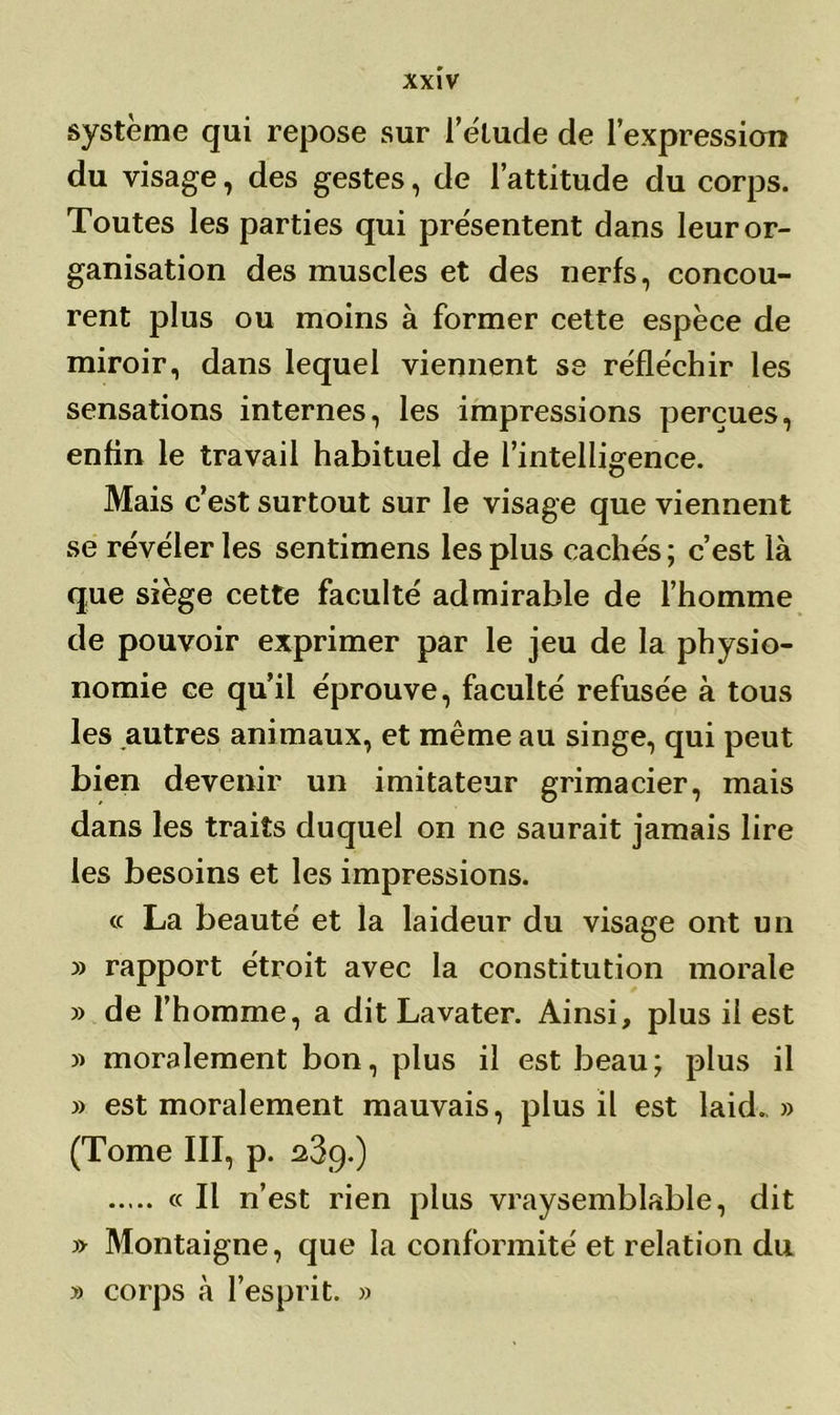 système qui repose sur fétude de l’expression du visage, des gestes, de l’attitude du corps. Toutes les parties qui présentent dans leur or- ganisation des muscles et des nerfs, concou- rent plus ou moins à former cette espèce de miroir, dans lequel viennent se réfle'chir les sensations internes, les impressions perçues, enfin le travail habituel de l’intelligence. Mais c’est surtout sur le visage que viennent se révéler les sentimens les plus cachés; c’est là que siège cette faculté admirable de l’homme de pouvoir exprimer par le jeu de la physio- nomie ce qu’il éprouve, faculté refusée à tous les autres animaux, et même au singe, qui peut bien devenir un imitateur grimacier, mais dans les traits duquel on ne saurait jamais lire les besoins et les impressions. « La beauté et la laideur du visage ont un » rapport étroit avec la constitution morale » de l’homme, a dit Lavater. Ainsi, plus il est » moralement bon, plus il est beau; plus il » est moralement mauvais, plus il est laid. » (Tome III, p. 23g.) « Il n’est rien plus vraysemblable, dit » Montaigne, que la conformité et relation du » corps à l’esprit. »
