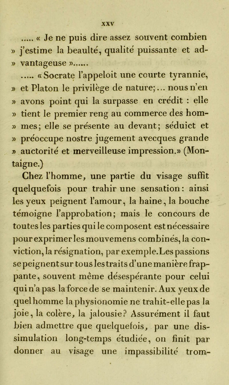 « Je ne puis dire assez souvent combien » j’estime la beaulté, qualité puissante et ad- » vantageuse » « Socrate l’appeloit une courte tyrannie, » et Platon le privilège de nature;.*, nous n’en » avons point qui la surpasse en crédit : elle » tient le premier reng au commerce des hom- mes; elle se présente au devant; séduict et 3) préoccupe nostre jugement avecques grande 33 auctorité et merveilleuse impression.33 (Mon- taigne.) Chez l’homme, une partie du visage suffit quelquefois pour trahir une sensation : ainsi les yeux peignent l’amour, la haine, la bouche témoigne l’approbation; mais le concours de toutes les parties qui le composent est nécessaire pour exprimer les mouvemens combinés, la con- viction, la résignation, par exemple.Les passions se peignent sur tous les traits d’une manière frap- pante, souvent même désespérante pour celui qui n’a pas la force de se maintenir. Aux yeux de quel homme la physionomie ne trahit-elle pas la joie, la colère, la jalousie? Assurément il faut bien admettre que quelquefois, par une dis- simulation long-temps étudiée, on finit par donner au visage une impassibilité trom-
