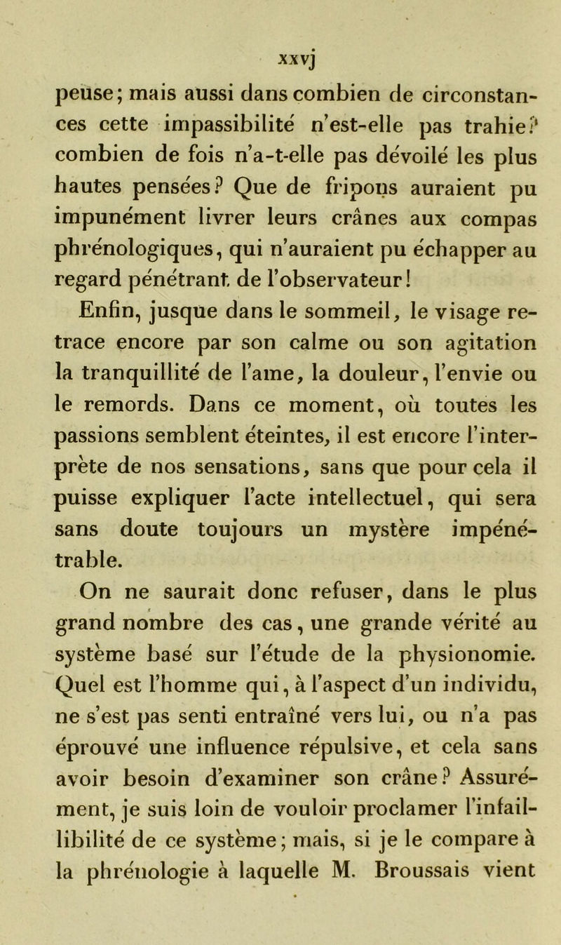 XX vj peuse; mais aussi dans combien de circonstan- ces cette impassibilité n’est-elle pas trahie? combien de fois n’a-t-elle pas dévoilé les plus hautes pensées? Que de fripons auraient pu impunément livrer leurs crânes aux compas phrénologiques, qui n’auraient pu échapper au regard pénétrant, de l’observateur ! Enfin, jusque dans le sommeil, le visage re- trace encore par son calme ou son agitation la tranquillité de lame, la douleur, l’envie ou le remords. Dans ce moment, où toutes les passions semblent éteintes, il est encore l’inter- prète de nos sensations, sans que pour cela il puisse expliquer l’acte intellectuel, qui sera sans doute toujours un mystère impéné- trable. On ne saurait donc refuser, dans le plus grand nombre des cas, une grande vérité au système basé sur l’étude de la physionomie. Quel est l’homme qui, à l’aspect d’un individu, ne s’est pas senti entraîné vers lui, ou n’a pas éprouvé une influence répulsive, et cela sans avoir besoin d’examiner son crâne? Assuré- ment, je suis loin de vouloir proclamer l’infail- libilité de ce système; mais, si je le compare à la phrénologie à laquelle M. Broussais vient