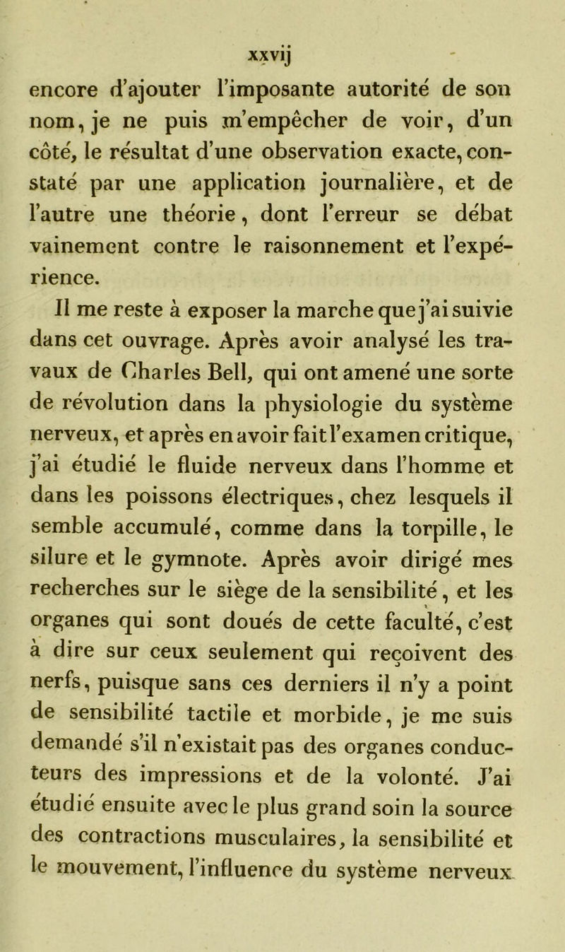 encore d’ajouter l’imposante autorité de son nom, je ne puis m’empêcher de voir, d’un côté, le résultat d’une observation exacte, con- staté par une application journalière, et de l’autre une théorie, dont l’erreur se débat vainement contre le raisonnement et l’expé- rience. Il me reste à exposer la marche que j’ai suivie dans cet ouvrage. Après avoir analysé les tra- vaux de Charles Bell, qui ont amené une sorte de révolution dans la physiologie du système nerveux, et après en avoir fait l’examen critique, j’ai étudié le fluide nerveux dans l’homme et dans les poissons électriques, chez lesquels il semble accumulé, comme dans la torpille, le silure et le gymnote. Après avoir dirigé mes recherches sur le siège de la sensibilité, et les organes qui sont doués de cette faculté, c’est à dire sur ceux seulement qui reçoivent des nerfs, puisque sans ces derniers il n’y a point de sensibilité tactile et morbide, je me suis demandé s’il n’existait pas des organes conduc- teurs des impressions et de la volonté. J’ai étudié ensuite avec le plus grand soin la source des contractions musculaires, la sensibilité et le mouvement, l’influence du système nerveux