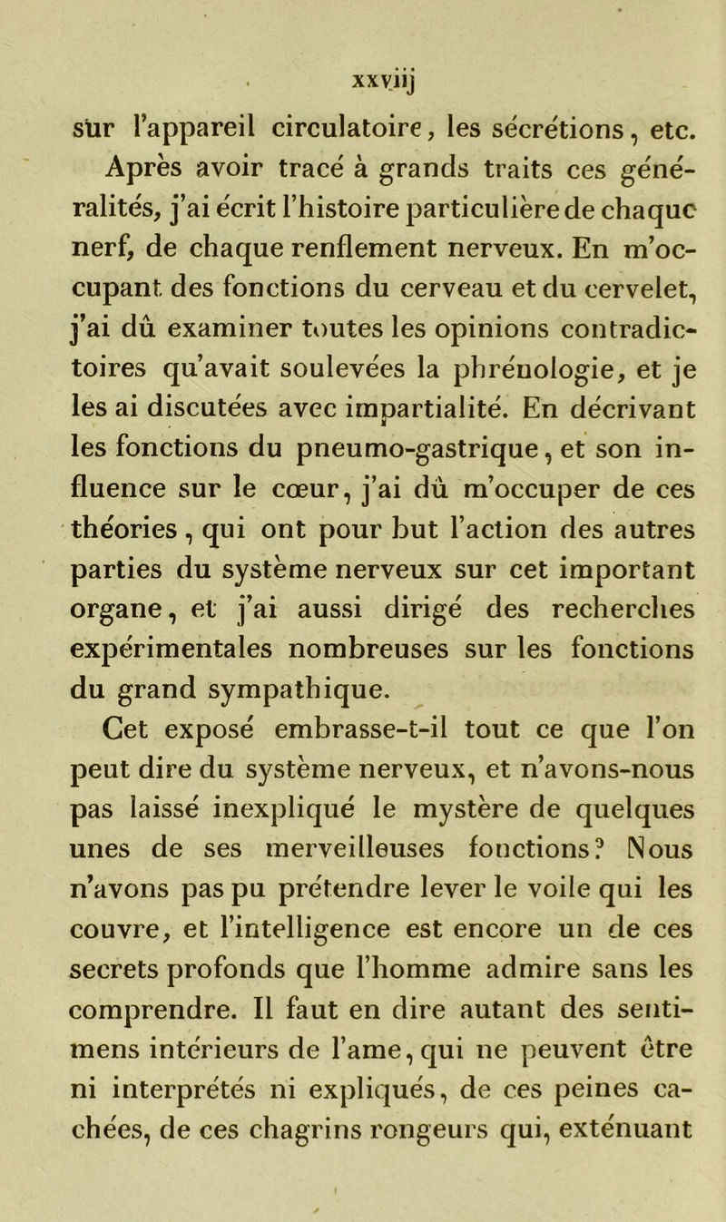 sur l’appareil circulatoire, les secrétions, etc. Après avoir tracé à grands traits ces géné- ralités, j’ai écrit l’histoire particulière de chaque nerf, de chaque renflement nerveux. En m’oc- cupant des fonctions du cerveau et du cervelet, j’ai dû examiner toutes les opinions contradic- toires qu’avait soulevées la phrénologie, et je les ai discutées avec impartialité. En décrivant les fonctions du pneumo-gastrique, et son in- fluence sur le cœur, j’ai du m’occuper de ces théories , qui ont pour but l’action des autres parties du système nerveux sur cet important organe, et j’ai aussi dirigé des recherches expérimentales nombreuses sur les fonctions du grand sympathique. Cet exposé embrasse-t-il tout ce que l’on peut dire du système nerveux, et n’avons-nous pas laissé inexpliqué le mystère de quelques unes de ses merveilleuses fonctions? Nous n’avons pas pu prétendre lever le voile qui les couvre, et l’intelligence est encore un de ces secrets profonds que l’homme admire sans les comprendre. Il faut en dire autant des senti- mens intérieurs de l’ame, qui ne peuvent être ni interprétés ni expliqués, de ces peines ca- chées, de ces chagrins rongeurs qui, exténuant