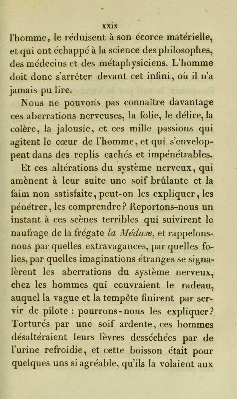 l’homme, le réduisent à son écorce matérielle, et qui ont échappé à la science des philosophes, des médecins et des métaphysiciens. L’homme doit donc s’arrêter devant cet infini, où il n’a jamais pu lire. Nous ne pouvons pas connaître davantage ces aberrations nerveuses, la folie, le délire, la colère, la jalousie, et ces mille passions qui agitent le cœur de l’homme, et qui s’envelop- pent dans des replis cachés et impénétrables. Et ces altérations du système nerveux, qui amènent à leur suite une soif brûlante et la faim non satisfaite, peut-on les expliquer, les pénétrer, les comprendre ? Reportons-nous un instant à ces scènes terribles qui suivirent le naufrage de la frégate la Méduse, et rappelons- nous par quelles extravagances, par quelles fo- lies, par quelles imaginations étranges se signa- lèrent les aberrations du système nerveux, chez les hommes qui couvraient le radeau, auquel la vague et la tempête finirent par ser- vir de pilote : pourrons-nous les expliquer? Torturés par une soif ardente, ces hommes désaltéraient leurs lèvres desséchées par de l’urine refroidie, et cette boisson était pour quelques uns si agréable, qu’ils la volaient aux