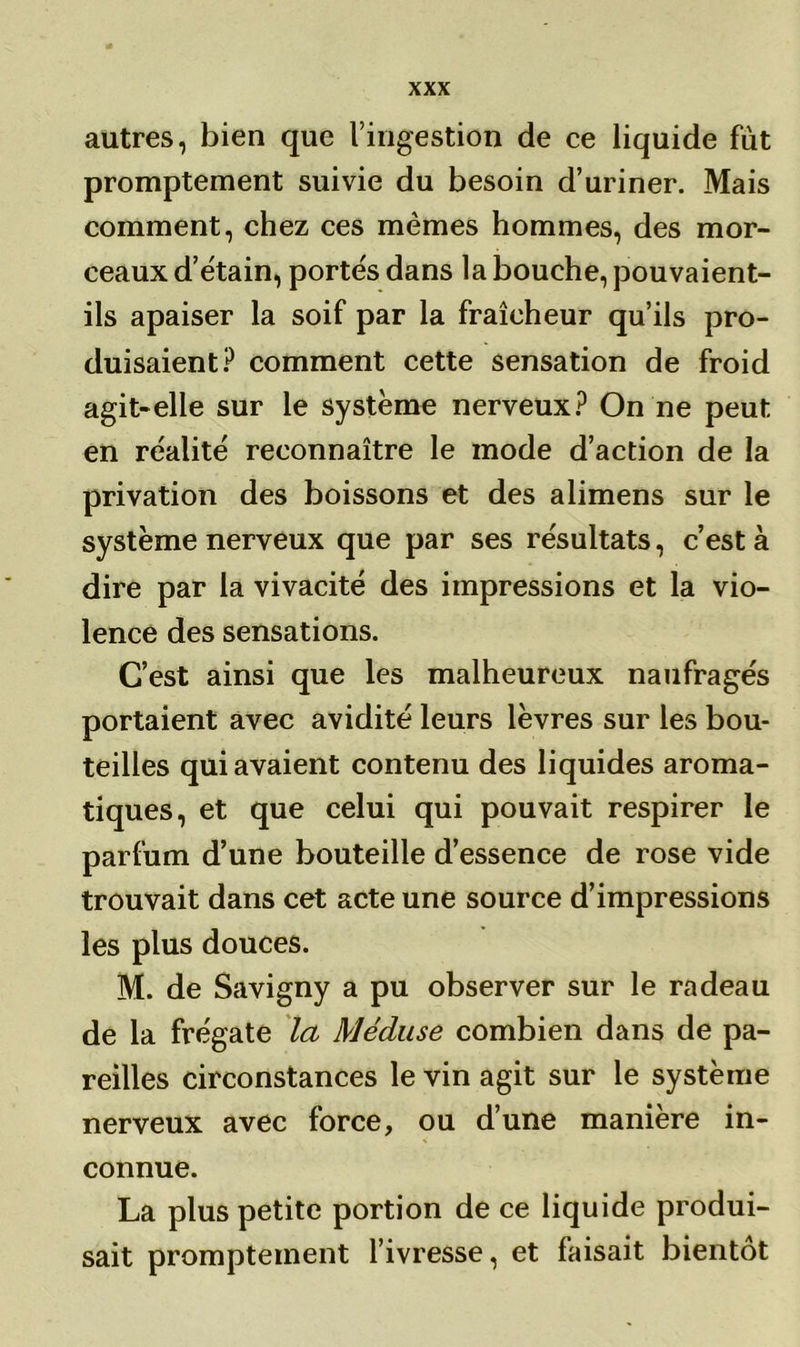 autres, bien que l’ingestion de ce liquide fut promptement suivie du besoin d’uriner. Mais comment, chez ces mêmes hommes, des mor- ceaux d’étain, portés dans la bouche, pouvaient- ils apaiser la soif par la fraîcheur qu’ils pro- duisaient? comment cette sensation de froid agit-elle sur le système nerveux? On ne peut en réalité reconnaître le mode d’action de la privation des boissons et des alimens sur le système nerveux que par ses résultats, c’est à dire par la vivacité des impressions et la vio- lence des sensations. C’est ainsi que les malheureux naufragés portaient avec avidité leurs lèvres sur les bou- teilles qui avaient contenu des liquides aroma- tiques, et que celui qui pouvait respirer le parfum d’une bouteille d’essence de rose vide trouvait dans cet acte une source d’impressions les plus douces. M. de Savigny a pu observer sur le radeau de la frégate la Méduse combien dans de pa- reilles circonstances le vin agit sur le système nerveux avec force, ou d’une manière in- connue. La plus petite portion de ce liquide produi- sait promptement l’ivresse, et faisait bientôt