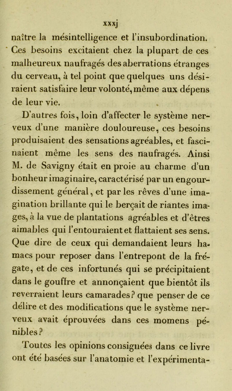 xxxj naître la mésintelligence et l’insubordination. ' Ces besoins excitaient chez la plupart de ces malheureux naufragés des aberrations étranges du cerveau, à tel point que quelques uns dési- raient satisfaire leur volonté, même aux dépens de leur vie. D’autres fois, loin d’affecter le système ner- veux d’une manière douloureuse, ces besoins produisaient des sensations agréables, et fasci- naient même les sens des naufragés. Ainsi M. de Savigny était en proie au charme d’un bonheur imaginaire, caractérisé par un engour- dissement général, et par les rêves d’une ima- gination brillante qui le berçait de riantes ima- ges, à la vue de plantations agréables et d’êtres aimables qui l’entouraient et flattaient ses sens. Que dire de ceux qui demandaient leurs ha- macs pour reposer dans l’entrepont de la fré- gate, et de ces infortunés qui se précipitaient dans le gouffre et annonçaient que bientôt ils reverraient leurs camarades? que penser de ce délire et des modifications que le système ner- veux avait éprouvées dans ces momens pé- nibles? Toutes les opinions consignées dans ce livre ont été basées sur l’anatomie et l’expérimenta-
