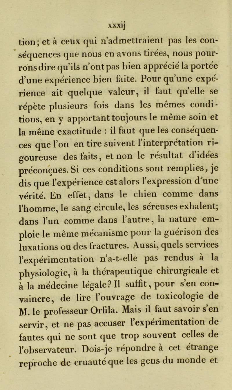 lion; et à ceux qui n’aclmettraient pas les con- séquences que nous en avons tirées, nous pour- rons dire qu’ils n’ont pas bien apprécié la portée d’une expérience bien faite. Pour qu’une expé- rience ait quelque valeur, il faut quelle se répète plusieurs fois dans les memes condi- tions, en y apportant toujours le même soin et la même exactitude : il faut que les conséquen- ces que l’on en tire suivent l’interprétation ri- goureuse des faits, et non le résultat, d idees préconçues. Si ces conditions sont remplies, je dis que l’expérience est alors l’expression d'une vérité. En effet, dans le chien comme dans l’homme, le sang circule, les séreuses exhalent; dans l’un comme dans l’autre, la nature em- ploie le même mécanisme pour la guérison des luxations ou des fractures. Aussi, quels services l’expérimentation n’a-t-elle pas rendus a la physiologie, à la thérapeutique chirurgicale et à la médecine légale? Il suffit, pour s’en con- vaincre, de lire 1 ouvrage de toxicologie de M. le professeur Orfila. Mais il faut savoir s’en servir, et ne pas accuser l’expérimentation de fautes qui ne sont que trop souvent celles de l’observateur. Dois-je répondre a cet étrange reproche de cruauté que les gens du monde et