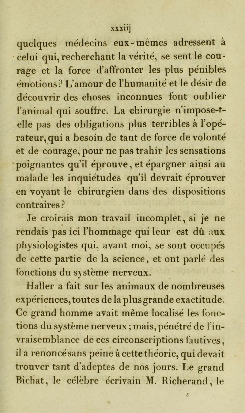 quelques médecins eux-mêmes adressent à celui qui, recherchant la vérité, se sentie cou- rage et la force d’affronter les plus pénibles émotions? L’amour de l’humanité et le désir de découvrir des choses inconnues font oublier l’animal qui souffre. La chirurgie n’impose-t- elle pas des obligations plus terribles à l’opé- rateur, qui a besoin de tant de force de volonté et de courage, pour ne pas trahir les sensations poignantes qu’il éprouve, et épargner ainsi au malade les inquiétudes qu’il devrait éprouver en voyant le chirurgien dans des dispositions contraires ? Je croirais mon travail incomplet, si je ne rendais pas ici l’hommage qui leur est dû aux physiologistes qui, avant moi, se sont occupés de cette partie de la science, et ont parlé des fonctions du système nerveux. Haller a fait sur les animaux de nombreuses expériences, toutes de la plus grande exactitude. Ce grand homme avait même localisé les fonc- tions du système nerveux ; mais, pénétré de l’in- vraisemblance de ces circonscriptions fautives, il a renoncé sans peine à cette théorie, qui devait trouver tant d’adeptes de nos jours. Le grand Bichat, le célèbre écrivain M. Richerand, le C
