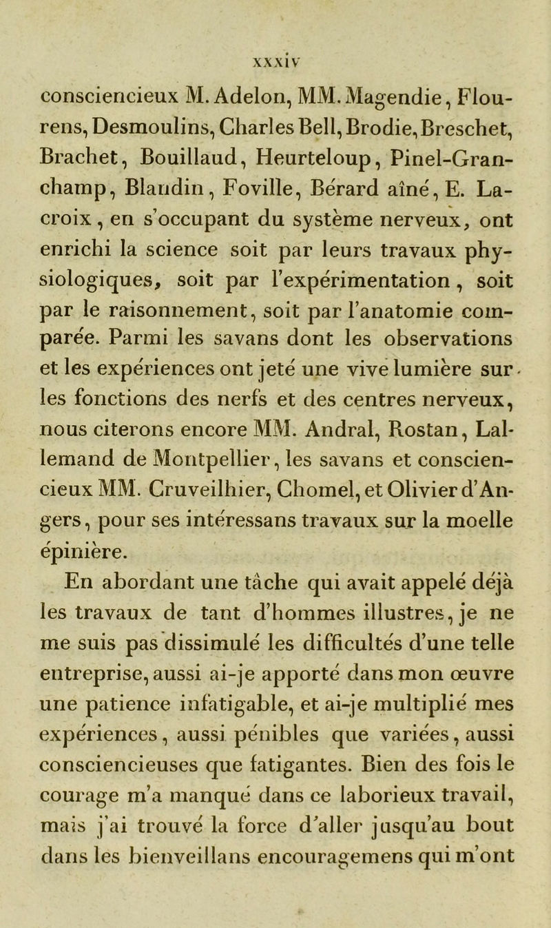 consciencieux M. Adelon, MM.Magendie, Flou- rens, Desmoulins, Charles Bell, Brodie,Breschet, Brachet, Bouillaud, Heurteloup, Pinel-Gran- champ, Blandin, Foville, Bérard aîné,E. La- croix, en s’occupant du système nerveux, ont enrichi la science soit par leurs travaux phy- siologiques, soit par l’expérimentation, soit par le raisonnement, soit par l’anatomie com- parée. Parmi les savans dont les observations et les expériences ont jeté une vive lumière sur les fonctions des nerfs et des centres nerveux, nous citerons encore MM. Andral, Rostan, Lal- lemand de Montpellier, les savans et conscien- cieux MM. Cruveilhier, Chomel, et Olivier d’An- gers, pour ses intéressans travaux sur la moelle épinière. En abordant une tâche qui avait appelé déjà les travaux de tant d’hommes illustres, je ne me suis pas dissimulé les difficultés d’une telle entreprise, aussi ai-je apporté dans mon œuvre une patience infatigable, et ai-je multiplié mes expériences, aussi pénibles que variées, aussi consciencieuses que fatigantes. Bien des fois le courage m’a manqué dans ce laborieux travail, mais j’ai trouvé la force d’aller jusqu’au bout dans les bienveillans encouragemens qui m’ont