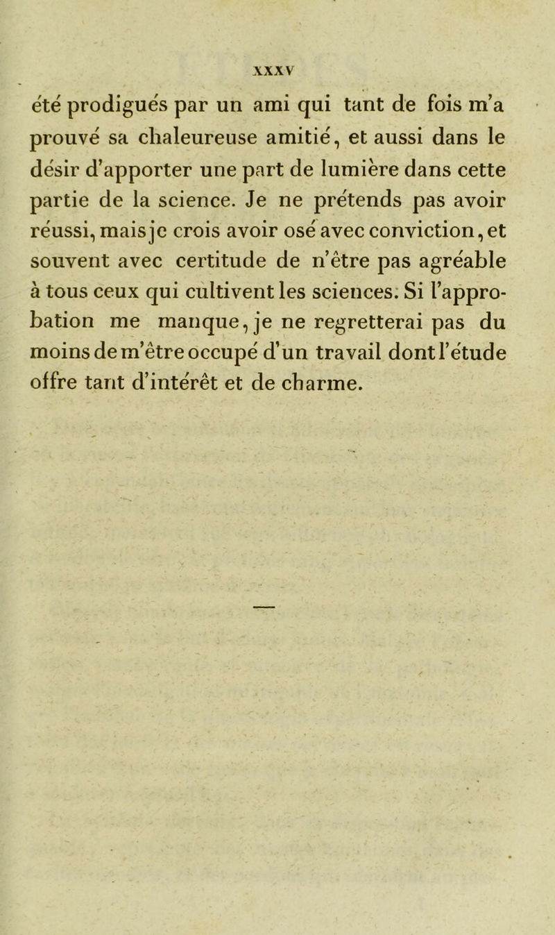 été prodigués par un ami qui tant de fois m’a prouvé sa chaleureuse amitié, et aussi dans le désir d’apporter une part de lumière dans cette partie de la science. Je ne prétends pas avoir réussi, mais je crois avoir osé avec conviction, et souvent avec certitude de 11’être pas agréable à tous ceux qui cultivent les sciences. Si l’appro- bation me manque, je ne regretterai pas du moins de m’être occupé d’un travail dontl’étude offre tant d’intérêt et de charme.