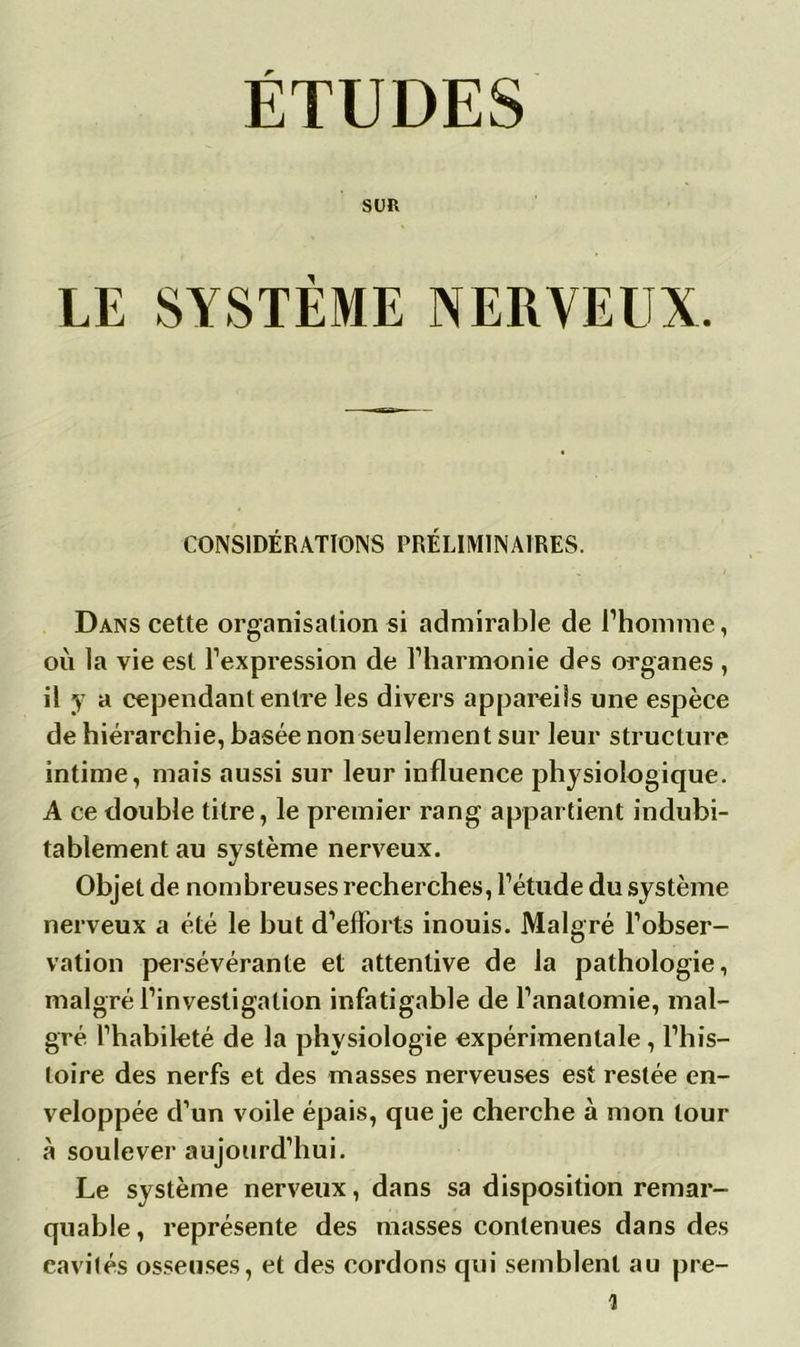 ÉTUDES SUR LE SYSTÈME NERVEUX. CONSIDÉRATIONS PRÉLIMINAIRES. Dans cette organisation si admirable de l’homme, où la vie est l’expression de l’harmonie des organes , il y a cependant entre les divers appareils une espèce de hiérarchie, basée non seulement sur leur structure intime, mais aussi sur leur influence physiologique. A ce double titre, le premier rang appartient indubi- tablement au système nerveux. Objet de nombreuses recherches, l’étude du système nerveux a été le but d’efforts inouis. Malgré l’obser- vation persévérante et attentive de la pathologie, malgré l’investigation infatigable de l’anatomie, mal- gré l’habileté de la physiologie expérimentale, l’his- toire des nerfs et des masses nerveuses est restée en- veloppée d’un voile épais, que je cherche à mon tour à soulever aujourd’hui. Le système nerveux, dans sa disposition remar- quable, représente des masses contenues dans des cavités osseuses, et des cordons qui semblent au pre-