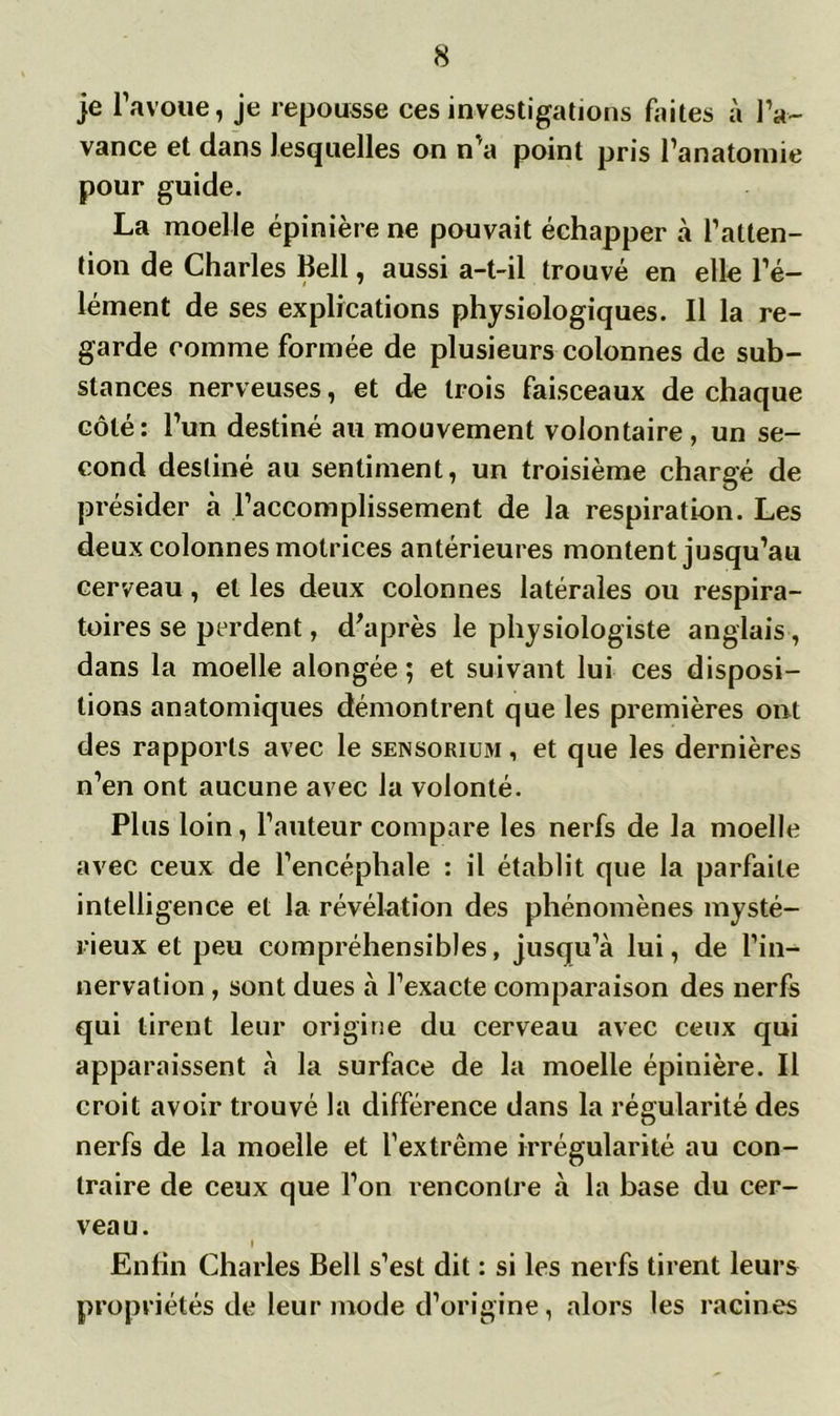 je l’avoue, je repousse ces investigations faites à l’a- vance et dans lesquelles on n’a point pris l’anatomie pour guide. La moelle épinière ne pouvait échapper à l’atten- tion de Charles Bell, aussi a-t-il trouvé en elle l’é- lément de ses explications physiologiques. Il la re- garde comme formée de plusieurs colonnes de sub- stances nerveuses, et de trois faisceaux de chaque côté: l’un destiné au mouvement volontaire , un se- cond destiné au sentiment, un troisième chargé de présider à l’accomplissement de la respiration. Les deux colonnes motrices antérieures montent jusqu’au cerveau, et les deux colonnes latérales ou respira- toires se perdent, d'après le physiologiste anglais, dans la moelle alongée ; et suivant lui ces disposi- tions anatomiques démontrent que les premières ont des rapports avec le sensorium , et que les dernières n’en ont aucune avec la volonté. Plus loin, l’auteur compare les nerfs de la moelle avec ceux de l’encéphale : il établit que la parfaite intelligence et la révélation des phénomènes mysté- rieux et peu compréhensibles, jusqu’à lui, de l’in- nervation , sont dues à l’exacte comparaison des nerfs qui tirent leur origine du cerveau avec ceux qui apparaissent à la surface de la moelle épinière. Il croit avoir trouvé la différence dans la régularité des nerfs de la moelle et l’extrême irrégularité au con- traire de ceux que l’on rencontre à la base du cer- veau. I Enfin Charles Bell s’est dit : si les nerfs tirent leurs propriétés de leur mode d’origine, alors les racines
