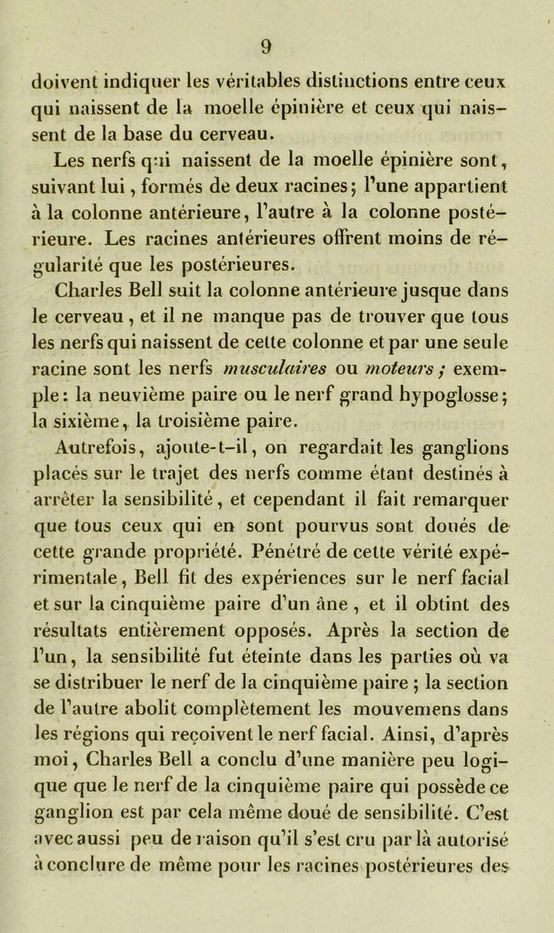 doivent indiquer les véritables distinctions entre ceux qui naissent de la moelle épinière et ceux qui nais- sent de la base du cerveau. Les nerfs qui naissent de la moelle épinière sont, suivant lui, formés de deux racines; l’une appartient à la colonne antérieure, l’autre à la colonne posté- rieure. Les racines antérieures offrent moins de ré- gularité que les postérieures. Charles Bell suit la colonne antérieure jusque dans le cerveau , et il ne manque pas de trouver que tous les nerfs qui naissent de celte colonne et par une seule racine sont les nerfs musculaires ou moteurs ; exem- ple: la neuvième paire ou le nerf grand hypoglosse; la sixième, la troisième paire. Autrefois, ajoute-t-il, on regardait les ganglions placés sur le trajet des nerfs comme étant destinés à arrêter la sensibilité, et cependant il fait remarquer que tous ceux qui en sont pourvus sont doués de cette grande propriété. Pénétré de celte vérité expé- rimentale , Bell fît des expériences sur le nerf facial et sur la cinquième paire d’un àne , et il obtint des résultats entièrement opposés. Après la section de l’un, la sensibilité fut éteinte dans les parties où va se distribuer le nerf de la cinquième paire ; la section de l’autre abolit complètement les mouvemens dans les régions qui reçoivent le nerf facial. Ainsi, d’après moi, Charles Bell a conclu d’une manière peu logi- que que le nerf de la cinquième paire qui possède ce ganglion est par cela même doué de sensibilité. C’est avec aussi peu de raison qu’il s’est cru parla autorisé à conclure de même pour les racines postérieures des