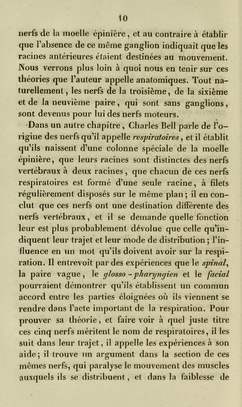 nerfs de la moelle épinière, et au contraire à établir que l’absence de ce même ganglion indiquait que les racines antérieures étaient destinées au mouvement. Nous verrons plus loin h quoi nous en tenir sur ces théories que l’auteur appelle anatomiques. Tout na- turellement, les nerfs de la troisième, de la sixième et de la neuvième paire, qui sont sans ganglions, sont devenus pour lui des nerfs moteurs. Dans un autre chapitre, Charles Bell parle de l’o- rigine des nerfs qu’il appelle respiratoires, et il établit qu’ils naissent d’une colonne spéciale de la moelle épinière, que leurs racines sont distinctes des nerfs vertébraux à deux racines, que chacun de ces nerfs respiratoires est formé d’une seule racine, à filets régulièrement disposés sur le même plan; il en con- clut que ces nerfs ont une destination différente des nerfs vertébraux, et il se demande quelle fonction leur est plus probablement dévolue que celle qu’in- diquent leur trajet et leur mode de distribution ; l’in- fluence en un mot qu’ils doivent avoir sur la respi- ration. Il entrevoit par des expériences que le spinal, la paire vague, le glosso -pharyngien et le facial pourraient démontrer qu’ils établissent un commun accord entre les parties éloignées où ils viennent se rendre dans l’acte important de la respiration. Pour prouver sa théorie, et faire voir à quel juste titre ces cinq nerfs méritent le nom de respiratoires, il les suit dans leur trajet, il appelle les expériences cà son aide; il trouve un argument dans la section de ces mêmes nerfs, qui paralyse le mouvement des muscles auxquels ils se distribuent, et dans la faiblesse de