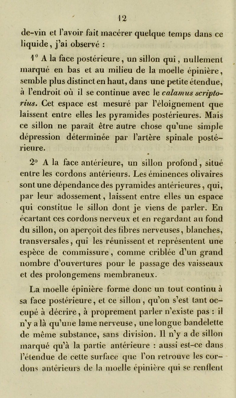 de-vin et l’avoir fait macérer quelque temps dans ce liquide, j’ai observé : 1° A la face postérieure, un sillon qui, nullement marqué en bas et au milieu de la moelle épinière, semble plus distinct en haut, dans une petite étendue, à l’endroit où il se continue avec le calamus scripto- rius. Cet espace est mesuré par l’éloignement que laissent entre elles les pyramides postérieures. Mais ce sillon ne paraît être autre chose qu’une simple dépression déterminée par l’artère spinale posté- rieure. 2° A la face antérieure, un sillon profond, situé entre les cordons antérieurs. Les éminences olivaires sont une dépendance des pyramides antérieures, qui, par leur adossement, laissent entre elles un espace qui constitue le sillon dont je viens de parler. En écartant ces cordons nerveux et en regardant au fond du sillon, on aperçoit des fibres nerveuses, blanches, transversales, qui les réunissent et représentent une espèce de commissure, comme criblée d’un grand nombre d’ouvertures pour le passage des vaisseaux et des prolongemens membraneux. La moelle épinière forme donc un tout continu à sa face postérieure, et ce sillon, qu’on s’est tant oc- cupé à décrire, à proprement parler n’existe pas : il n’y a là qu’une lame nerveuse, une longue bandelette de même substance, sans division. Il n’y a de sillon marqué qu’à la partie antérieure : aussi est-ce dans l’étendue de cette surface que l’on retrouve les cor- dons antérieurs de la moelle épinière qui se renflent