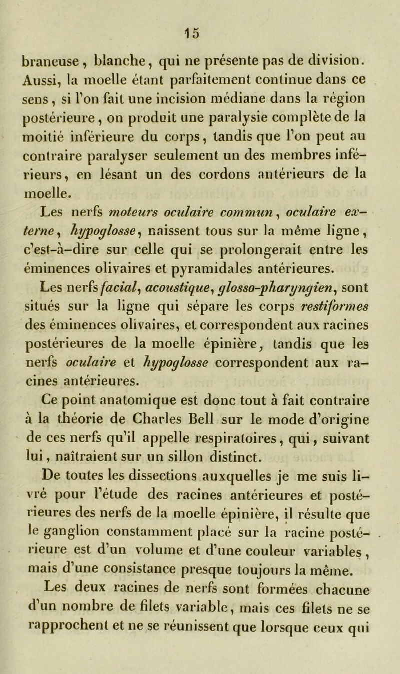 braneuse , blanche, qui ne présente pas de division. Aussi, la moelle étant parfaitement continue dans ce sens , si Ton fait une incision médiane dans la région postérieure, on produit une paralysie complète de la moitié inférieure du corps, tandis que l’on peut au contraire paralyser seulement un des membres infé- rieurs, en lésant un des cordons antérieurs de la moelle. Les nerfs moteurs oculaire commun, oculaire ex- terne, hypoglosse, naissent tous sur la même ligne, c’est-à-dire sur celle qui se prolongerait entre les éminences olivaires et pyramidales antérieures. Les nerfs facial, acoustique, glosso-pharyngien, sont situés sur la ligne qui sépare les corps restiformes des éminences olivaires, et correspondent aux racines postérieures de la moelle épinière, tandis que les nerfs oculaire et hypoglosse correspondent aux ra- cines antérieures. Ce point anatomique est donc tout à fait contraire à la théorie de Charles Bell sur le mode d’origine de ces nerfs qu’il appelle respiratoires, qui, suivant lui, naîtraient sur un sillon distinct. De toutes les dissections auxquelles je me suis li- vré pour l’étude des racines antérieures et posté- rieures des nerfs de la moelle épinière, il résulte que le ganglion constamment placé sur la racine posté- rieure est d’un volume et d’une couleur variables, mais d’une consistance presque toujours la même. Les deux racines de nerfs sont formées chacune d’un nombre de filets variable, mais ces filets ne se rapprochent et ne se réunissent que lorsque ceux qui