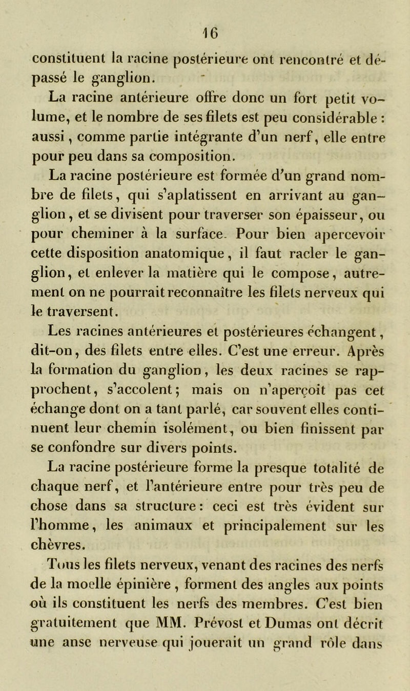 constituent la racine postérieure ont rencontré et dé- passé le ganglion. La racine antérieure offre donc un fort petit vo- lume, et le nombre de ses filets est peu considérable : aussi, comme partie intégrante d’un nerf, elle entre pour peu dans sa composition. La racine postérieure est formée d'un grand nom- bre de filets, qui s’aplatissent en arrivant au gan- glion , et se divisent pour traverser son épaisseur, ou pour cheminer à la surface. Pour bien apercevoir cette disposition anatomique, il faut racler le gan- glion , et enlever la matière qui le compose, autre- ment on ne pourrait reconnaître les filets nerveux qui le traversent. Les racines antérieures et postérieures échangent, dit-on, des filets entre elles. C’est une erreur. Après la formation du ganglion, les deux racines se rap- prochent, s’accolent; mais on n’aperçoit pas cet échange dont on a tant parlé, car souvent elles conti- nuent leur chemin isolément, ou bien finissent par se confondre sur divers points. La racine postérieure forme la presque totalité de chaque nerf, et l’antérieure entre pour très peu de chose dans sa structure : ceci est très évident sur l’homme, les animaux et principalement sur les chèvres. Tous les filets nerveux, venant des racines des nerfs de la moelle épinière , forment des angles aux points où ils constituent les nerfs des membres. C’est bien gratuitement que MM. Prévost et Dumas ont décrit une anse nerveuse qui jouerait un grand rôle dans