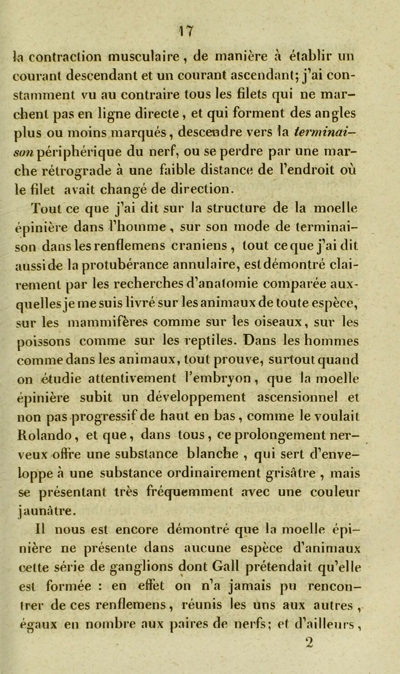 k contraction musculaire, de manière à établir un courant descendant et un courant ascendant; j’ai con- stamment vu au contraire tous les filets qui ne mar- chent pas en ligne directe, et qui forment des angles plus ou moins marqués, descendre vers la terminai- son périphérique du nerf, ou se perdre par une mar- che rétrograde à une faible distance de l’endroit où le filet avait changé de direction. Tout ce que j’ai dit sur la structure de la moelle épinière dans l’homme, sur son mode de terminai- son dans les renflemens crâniens, tout ce que j’ai dit aussi de la protubérance annulaire, estdémontré clai- rement par les recherches d’anatomie comparée aux- quelles je me suis livré sur les animaux de toute espèce, sur les mammifères comme sur les oiseaux, sur les poissons comme sur les reptiles. Dans les hommes comme dans les animaux, tout prouve, surtout quand on étudie attentivement l’embryon, que la moelle épinière subit un développement ascensionnel et non pas progressif de haut en bas, comme le voulait Rolando, et que, dans tous, ce prolongement ner- veux offre une substance blanche , qui sert d’enve- loppe à une substance ordinairement grisâtre , mais se présentant très fréquemment avec une couleur jaunâtre. Il nous est encore démontré que la moelle épi- nière ne présente dans aucune espèce d’animaux celte série de ganglions dont Gall prétendait qu’elle est formée : en effet on n’a jamais pu rencon- trer de ces renflemens, réunis les uns aux autres, égaux en nombre aux paires de nerfs: et d’ailleurs, 2