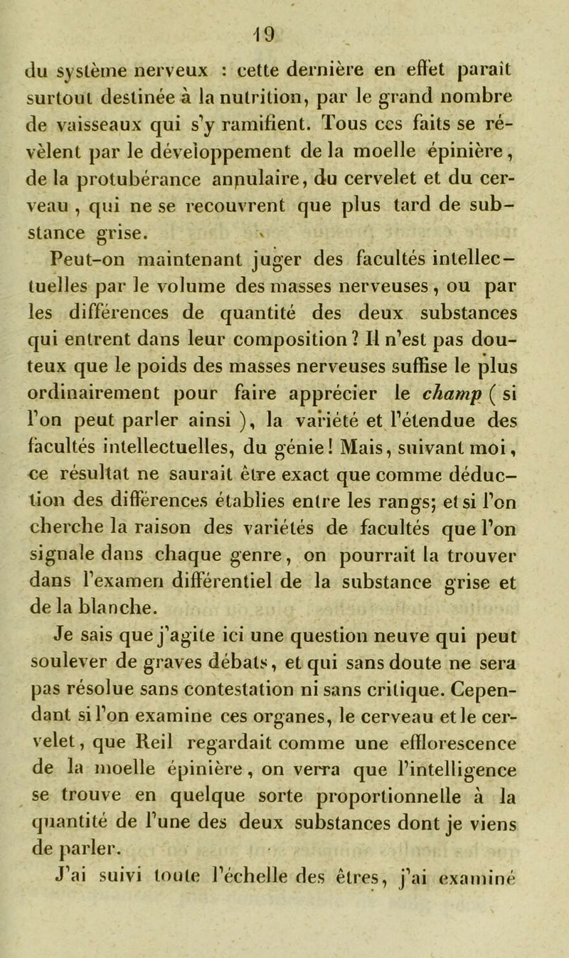 du système nerveux : cette dernière en effet paraît surtout destinée à la nutrition, par le grand nombre de vaisseaux qui s’y ramifient. Tous ces faits se ré- vèlent par le développement de la moelle épinière , de la protubérance angulaire, du cervelet et du cer- veau , qui ne se recouvrent que plus tard de sub- stance grise. Peut-on maintenant juger des facultés intellec- tuelles par le volume des masses nerveuses , ou par les différences de quantité des deux substances qui entrent dans leur composition? Il n’est pas dou- teux que le poids des masses nerveuses suffise le plus ordinairement pour faire apprécier le champ ( si l’on peut parler ainsi ), la variété et l’étendue des facultés intellectuelles, du génie! Mais, suivant moi, ce résultat ne saurait être exact que comme déduc- tion des différences établies entre les rangs; et si l’on cherche la raison des variétés de facultés que l’on signale dans chaque genre, on pourrait la trouver dans l’examen différentiel de la substance grise et de la blanche. Je sais que j’agite ici une question neuve qui peut soulever de graves débats, et qui sans doute ne sera pas résolue sans contestation ni sans critique. Cepen- dant si l’on examine ces organes, le cerveau et le cer- velet , que Reil regardait comme une efflorescence de la moelle épinière, on verra que l’intelligence se trouve en quelque sorte proportionnelle à la quantité de l’une des deux substances dont je viens de parler. J’ai suivi toute l’échelle des êtres, j’ai examiné